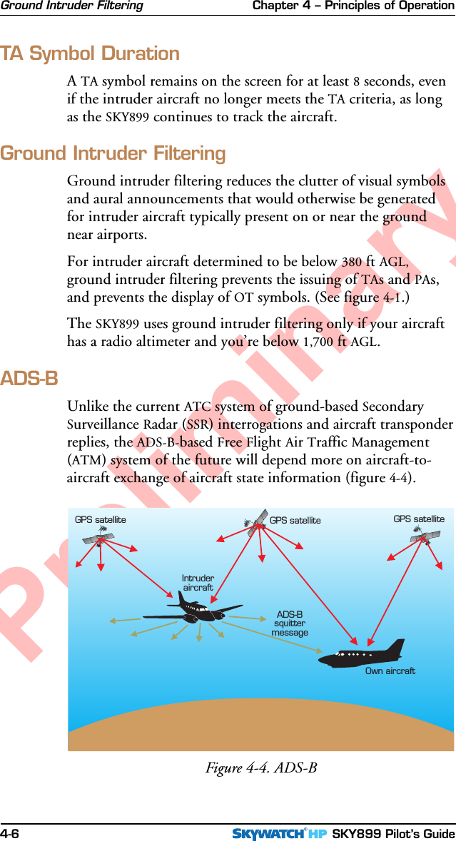 Chapter 4 – Principles of Operation SKY899 Pilot’s Guide4-6PreliminaryTA Symbol DurationA TA symbol remains on the screen for at least 8 seconds, evenif the intruder aircraft no longer meets the TA criteria, as longas the SKY899 continues to track the aircraft.Ground Intruder FilteringGround intruder filtering reduces the clutter of visual symbolsand aural announcements that would otherwise be generatedfor intruder aircraft typically present on or near the groundnear airports.For intruder aircraft determined to be below 380 ft AGL,ground intruder filtering prevents the issuing of TAs and PAs,and prevents the display of OT symbols. (See figure 4-1.)The SKY899 uses ground intruder filtering only if your aircrafthas a radio altimeter and you’re below 1,700 ft AGL.ADS-BUnlike the current ATC system of ground-based SecondarySurveillance Radar (SSR) interrogations and aircraft transponderreplies, the ADS-B-based Free Flight Air Traffic Management(ATM) system of the future will depend more on aircraft-to-aircraft exchange of aircraft state information (figure 4-4).Ground Intruder FilteringFigure 4-4. ADS-BIntruderaircraftOwn aircraftGPS satelliteGPS satelliteADS-BsquittermessageGPS satellite