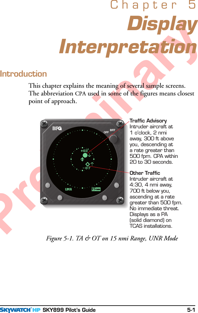  SKY899 Pilot’s Guide 5-1PreliminaryDisplayInterpretationChapter 5IntroductionThis chapter explains the meaning of several sample screens.The abbreviation CPA used in some of the figures means closestpoint of approach.Figure 5-1. TA &amp; OT on 15 nmi Range, UNR ModeBRTOFFUNR 15nm-07+03Traffic AdvisoryIntruder aircraft at1o’clock, 2 nmiaway, 300 ft aboveyou, descending ata rate greater than500 fpm. CPA within20 to 30 seconds.Other TrafficIntruder aircraft at4:30, 4 nmi away,700 ft below you,ascending at a rategreater than 500 fpm.No immediate threat.Displays as a PA(solid diamond) onTCAS installations.
