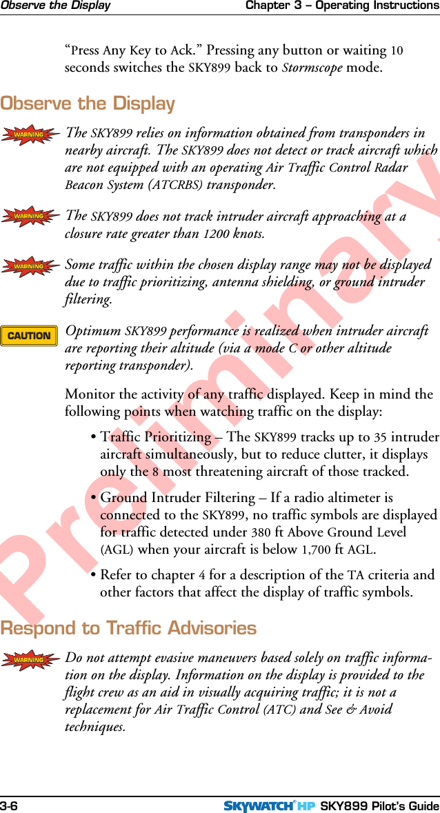 Chapter 3 – Operating Instructions SKY899 Pilot’s Guide3-6Preliminary“Press Any Key to Ack.” Pressing any button or waiting 10seconds switches the SKY899 back to Stormscope mode.Observe the DisplayThe SKY899 relies on information obtained from transponders innearby aircraft. The SKY899 does not detect or track aircraft whichare not equipped with an operating Air Traffic Control RadarBeacon System (ATCRBS) transponder.The SKY899 does not track intruder aircraft approaching at aclosure rate greater than 1200 knots.Some traffic within the chosen display range may not be displayeddue to traffic prioritizing, antenna shielding, or ground intruderfiltering.Optimum SKY899 performance is realized when intruder aircraftare reporting their altitude (via a mode C or other altitudereporting transponder).Monitor the activity of any traffic displayed. Keep in mind thefollowing points when watching traffic on the display:•Traffic Prioritizing – The SKY899 tracks up to 35 intruderaircraft simultaneously, but to reduce clutter, it displaysonly the 8 most threatening aircraft of those tracked.•Ground Intruder Filtering – If a radio altimeter isconnected to the SKY899, no traffic symbols are displayedfor traffic detected under 380 ft Above Ground Level(AGL) when your aircraft is below 1,700 ft AGL.•Refer to chapter 4 for a description of the TA criteria andother factors that affect the display of traffic symbols.Respond to Traffic AdvisoriesDo not attempt evasive maneuvers based solely on traffic informa-tion on the display. Information on the display is provided to theflight crew as an aid in visually acquiring traffic; it is not areplacement for Air Traffic Control (ATC) and See &amp; Avoidtechniques.CAUTIONObserve the Display