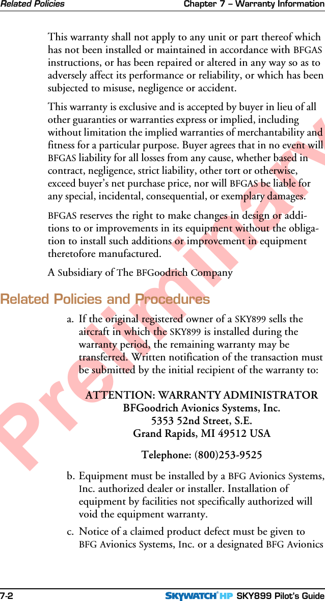 Chapter 7 – Warranty Information SKY899 Pilot’s Guide7-2PreliminaryRelated PoliciesThis warranty shall not apply to any unit or part thereof whichhas not been installed or maintained in accordance with BFGASinstructions, or has been repaired or altered in any way so as toadversely affect its performance or reliability, or which has beensubjected to misuse, negligence or accident.This warranty is exclusive and is accepted by buyer in lieu of allother guaranties or warranties express or implied, includingwithout limitation the implied warranties of merchantability andfitness for a particular purpose. Buyer agrees that in no event willBFGAS liability for all losses from any cause, whether based incontract, negligence, strict liability, other tort or otherwise,exceed buyer’s net purchase price, nor will BFGAS be liable forany special, incidental, consequential, or exemplary damages.BFGAS reserves the right to make changes in design or addi-tions to or improvements in its equipment without the obliga-tion to install such additions or improvement in equipmenttheretofore manufactured.A Subsidiary of The BFGoodrich CompanyRelated Policies and Proceduresa. If the original registered owner of a SKY899 sells theaircraft in which the SKY899 is installed during thewarranty period, the remaining warranty may betransferred. Written notification of the transaction mustbe submitted by the initial recipient of the warranty to:ATTENTION: WARRANTY ADMINISTRATORBFGoodrich Avionics Systems, Inc.5353 52nd Street, S.E.Grand Rapids, MI 49512 USATelephone: (800)253-9525b. Equipment must be installed by a BFG Avionics Systems,Inc. authorized dealer or installer. Installation ofequipment by facilities not specifically authorized willvoid the equipment warranty.c. Notice of a claimed product defect must be given toBFG Avionics Systems, Inc. or a designated BFG Avionics