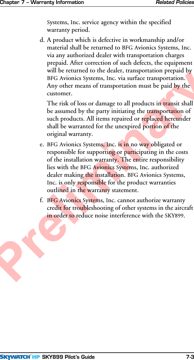 Chapter 7 – Warranty Information SKY899 Pilot’s Guide 7-3PreliminaryRelated PoliciesSystems, Inc. service agency within the specifiedwarranty period.d. A product which is defective in workmanship and/ormaterial shall be returned to BFG Avionics Systems, Inc.via any authorized dealer with transportation chargesprepaid. After correction of such defects, the equipmentwill be returned to the dealer, transportation prepaid byBFG Avionics Systems, Inc. via surface transportation.Any other means of transportation must be paid by thecustomer.The risk of loss or damage to all products in transit shallbe assumed by the party initiating the transportation ofsuch products. All items repaired or replaced hereundershall be warranted for the unexpired portion of theoriginal warranty.e. BFG Avionics Systems, Inc. is in no way obligated orresponsible for supporting or participating in the costsof the installation warranty. The entire responsibilitylies with the BFG Avionics Systems, Inc. authorizeddealer making the installation. BFG Avionics Systems,Inc. is only responsible for the product warrantiesoutlined in the warranty statement.f. BFG Avionics Systems, Inc. cannot authorize warrantycredit for troubleshooting of other systems in the aircraftin order to reduce noise interference with the SKY899.