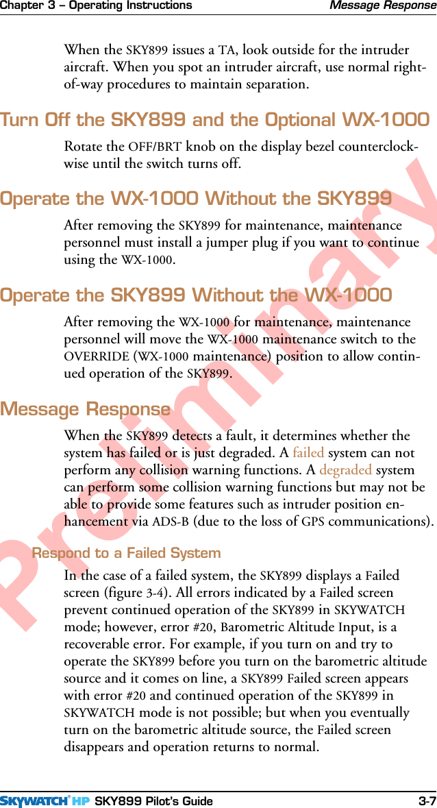 Chapter 3 – Operating Instructions SKY899 Pilot’s Guide 3-7PreliminaryWhen the SKY899 issues a TA, look outside for the intruderaircraft. When you spot an intruder aircraft, use normal right-of-way procedures to maintain separation.Turn Off the SKY899 and the Optional WX-1000Rotate the OFF/BRT knob on the display bezel counterclock-wise until the switch turns off.Operate the WX-1000 Without the SKY899After removing the SKY899 for maintenance, maintenancepersonnel must install a jumper plug if you want to continueusing the WX-1000.Operate the SKY899 Without the WX-1000After removing the WX-1000 for maintenance, maintenancepersonnel will move the WX-1000 maintenance switch to theOVERRIDE (WX-1000 maintenance) position to allow contin-ued operation of the SKY899.Message ResponseWhen the SKY899 detects a fault, it determines whether thesystem has failed or is just degraded. A failed system can notperform any collision warning functions. A degraded systemcan perform some collision warning functions but may not beable to provide some features such as intruder position en-hancement via ADS-B (due to the loss of GPS communications).Respond to a Failed SystemIn the case of a failed system, the SKY899 displays a Failedscreen (figure 3-4). All errors indicated by a Failed screenprevent continued operation of the SKY899 in SKYWATCHmode; however, error #20, Barometric Altitude Input, is arecoverable error. For example, if you turn on and try tooperate the SKY899 before you turn on the barometric altitudesource and it comes on line, a SKY899 Failed screen appearswith error #20 and continued operation of the SKY899 inSKYWATCH mode is not possible; but when you eventuallyturn on the barometric altitude source, the Failed screendisappears and operation returns to normal.Message Response