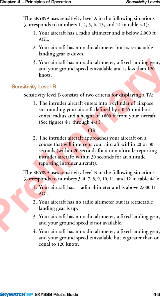 Chapter 4 – Principles of Operation SKY899 Pilot’s Guide 4-3PreliminaryThe SKY899 uses sensitivity level A in the following situations(corresponds to numbers 1, 2, 5, 6, 13, and 14 in table 4-1):1. Your aircraft has a radio altimeter and is below 2,000 ftAGL.2. Your aircraft has no radio altimeter but its retractablelanding gear is down.3. Your aircraft has no radio altimeter, a fixed landing gear,and your ground speed is available and is less than 120knots.Sensitivity Level BSensitivity level B consists of two criteria for displaying a TA:1. The intruder aircraft enters into a cylinder of airspacesurrounding your aircraft defined by a 0.55 nmi hori-zontal radius and a height of ±800 ft from your aircraft.(See figures 4-1 through 4-3.)OR…2. The intruder aircraft approaches your aircraft on acourse that will intercept your aircraft within 20 or 30seconds (within 20 seconds for a non-altitude reportingintruder aircraft; within 30 seconds for an altitudereporting intruder aircraft).The SKY899 uses sensitivity level B in the following situations(corresponds to numbers 3, 4, 7, 8, 9, 10, 11, and 12 in table 4-1):1. Your aircraft has a radio altimeter and is above 2,000 ftAGL.2. Your aircraft has no radio altimeter but its retractablelanding gear is up.3. Your aircraft has no radio altimeter, a fixed landing gear,and your ground speed is not available.4. Your aircraft has no radio altimeter, a fixed landing gear,and your ground speed is available but is greater than orequal to 120 knots.Sensitivity Levels