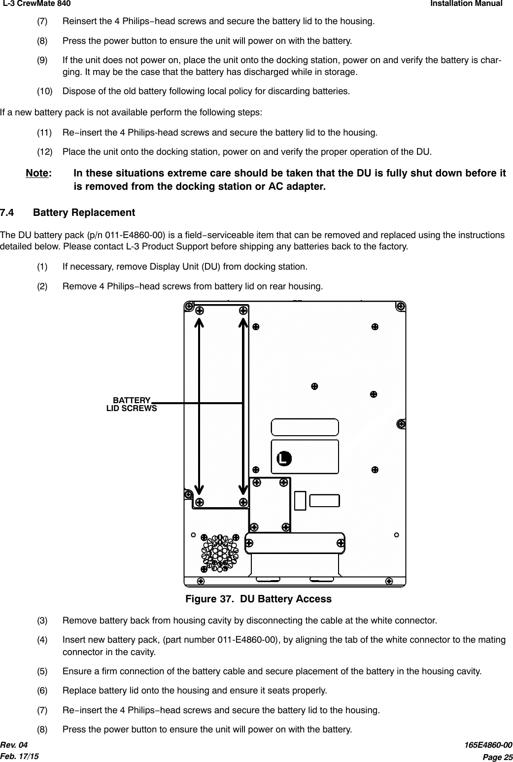 L-3 CrewMate 840 Installation Manual Page 25Rev. 04Feb. 17/15165E4860-00(7) Reinsert the 4 Philips−head screws and secure the battery lid to the housing.(8) Press the power button to ensure the unit will power on with the battery.(9) If the unit does not power on, place the unit onto the docking station, power on and verify the battery is char-ging. It may be the case that the battery has discharged while in storage.(10) Dispose of the old battery following local policy for discarding batteries.If a new battery pack is not available perform the following steps:(11) Re−insert the 4 Philips-head screws and secure the battery lid to the housing.(12) Place the unit onto the docking station, power on and verify the proper operation of the DU.Note:  In these situations extreme care should be taken that the DU is fully shut down before itis removed from the docking station or AC adapter.7.4 Battery ReplacementThe DU battery pack (p/n 011-E4860-00) is a field−serviceable item that can be removed and replaced using the instructionsdetailed below. Please contact L-3 Product Support before shipping any batteries back to the factory.(1) If necessary, remove Display Unit (DU) from docking station.(2) Remove 4 Philips−head screws from battery lid on rear housing.BATTERYLID SCREWSFigure 37.  DU Battery Access(3) Remove battery back from housing cavity by disconnecting the cable at the white connector.(4) Insert new battery pack, (part number 011-E4860-00), by aligning the tab of the white connector to the matingconnector in the cavity.(5) Ensure a firm connection of the battery cable and secure placement of the battery in the housing cavity.(6) Replace battery lid onto the housing and ensure it seats properly.(7) Re−insert the 4 Philips−head screws and secure the battery lid to the housing.(8) Press the power button to ensure the unit will power on with the battery.