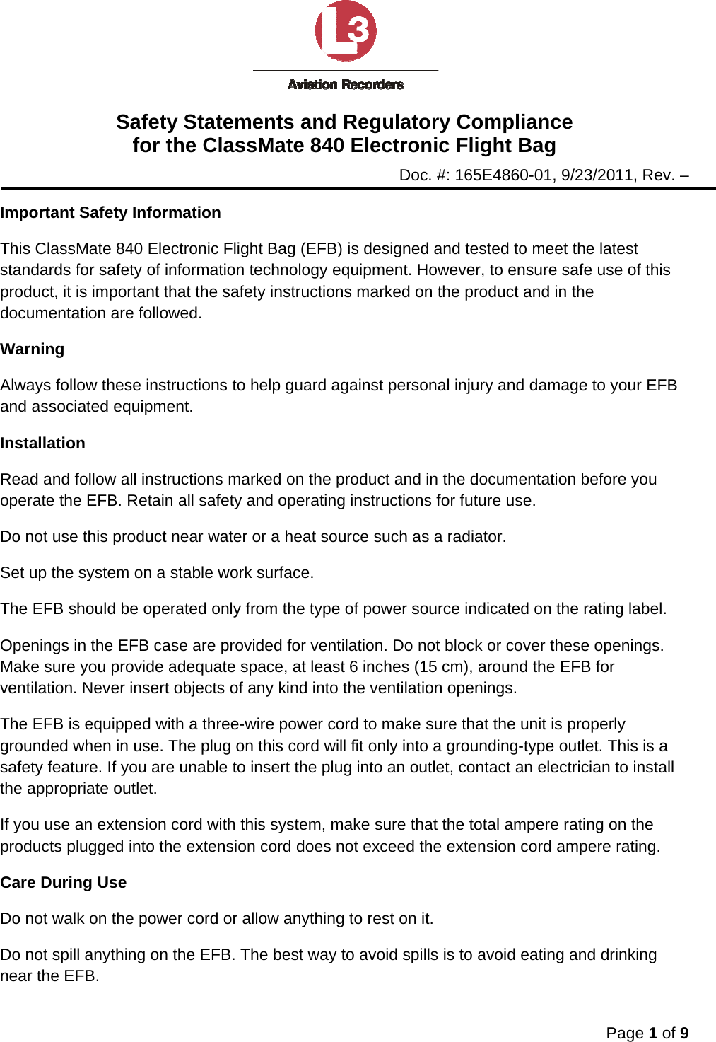 Safety Statements and Regulatory Compliance for the ClassMate 840 Electronic Flight Bag Doc. #: 165E4860-01, 9/23/2011, Rev. –  Page 1 of 9  Important Safety Information This ClassMate 840 Electronic Flight Bag (EFB) is designed and tested to meet the latest standards for safety of information technology equipment. However, to ensure safe use of this product, it is important that the safety instructions marked on the product and in the documentation are followed. Warning Always follow these instructions to help guard against personal injury and damage to your EFB and associated equipment. Installation Read and follow all instructions marked on the product and in the documentation before you operate the EFB. Retain all safety and operating instructions for future use. Do not use this product near water or a heat source such as a radiator. Set up the system on a stable work surface. The EFB should be operated only from the type of power source indicated on the rating label. Openings in the EFB case are provided for ventilation. Do not block or cover these openings. Make sure you provide adequate space, at least 6 inches (15 cm), around the EFB for ventilation. Never insert objects of any kind into the ventilation openings. The EFB is equipped with a three-wire power cord to make sure that the unit is properly grounded when in use. The plug on this cord will fit only into a grounding-type outlet. This is a safety feature. If you are unable to insert the plug into an outlet, contact an electrician to install the appropriate outlet. If you use an extension cord with this system, make sure that the total ampere rating on the products plugged into the extension cord does not exceed the extension cord ampere rating. Care During Use Do not walk on the power cord or allow anything to rest on it. Do not spill anything on the EFB. The best way to avoid spills is to avoid eating and drinking near the EFB. 