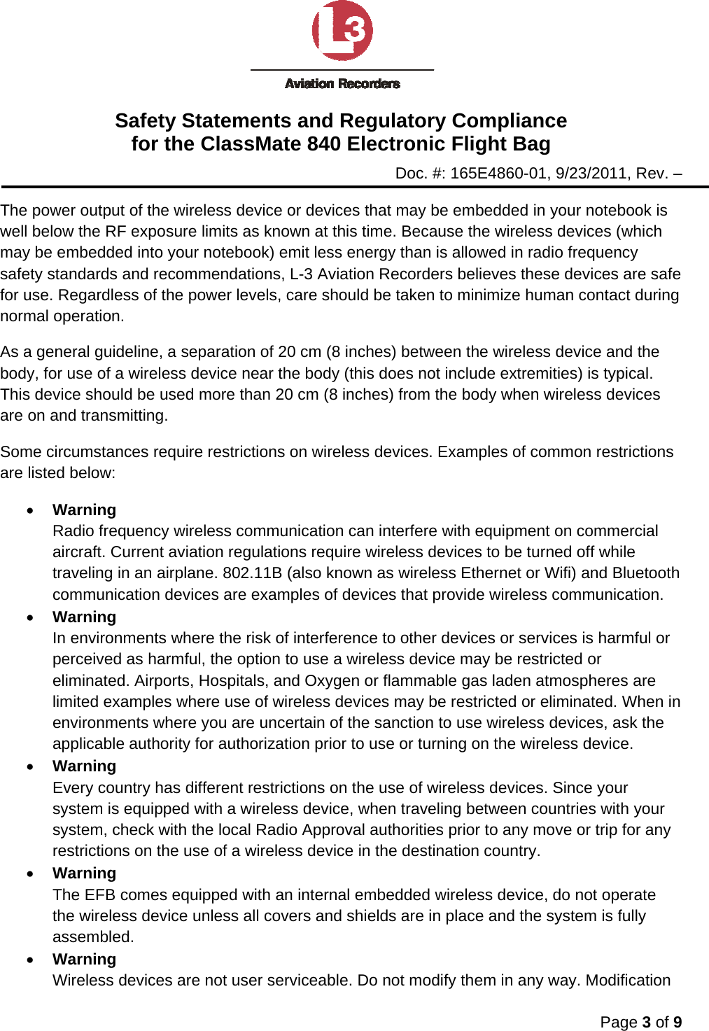 Safety Statements and Regulatory Compliance for the ClassMate 840 Electronic Flight Bag Doc. #: 165E4860-01, 9/23/2011, Rev. –  Page 3 of 9  The power output of the wireless device or devices that may be embedded in your notebook is well below the RF exposure limits as known at this time. Because the wireless devices (which may be embedded into your notebook) emit less energy than is allowed in radio frequency safety standards and recommendations, L-3 Aviation Recorders believes these devices are safe for use. Regardless of the power levels, care should be taken to minimize human contact during normal operation. As a general guideline, a separation of 20 cm (8 inches) between the wireless device and the body, for use of a wireless device near the body (this does not include extremities) is typical. This device should be used more than 20 cm (8 inches) from the body when wireless devices are on and transmitting. Some circumstances require restrictions on wireless devices. Examples of common restrictions are listed below: • Warning Radio frequency wireless communication can interfere with equipment on commercial aircraft. Current aviation regulations require wireless devices to be turned off while traveling in an airplane. 802.11B (also known as wireless Ethernet or Wifi) and Bluetooth communication devices are examples of devices that provide wireless communication. • Warning In environments where the risk of interference to other devices or services is harmful or perceived as harmful, the option to use a wireless device may be restricted or eliminated. Airports, Hospitals, and Oxygen or flammable gas laden atmospheres are limited examples where use of wireless devices may be restricted or eliminated. When in environments where you are uncertain of the sanction to use wireless devices, ask the applicable authority for authorization prior to use or turning on the wireless device. • Warning Every country has different restrictions on the use of wireless devices. Since your system is equipped with a wireless device, when traveling between countries with your system, check with the local Radio Approval authorities prior to any move or trip for any restrictions on the use of a wireless device in the destination country. • Warning The EFB comes equipped with an internal embedded wireless device, do not operate the wireless device unless all covers and shields are in place and the system is fully assembled. • Warning Wireless devices are not user serviceable. Do not modify them in any way. Modification 