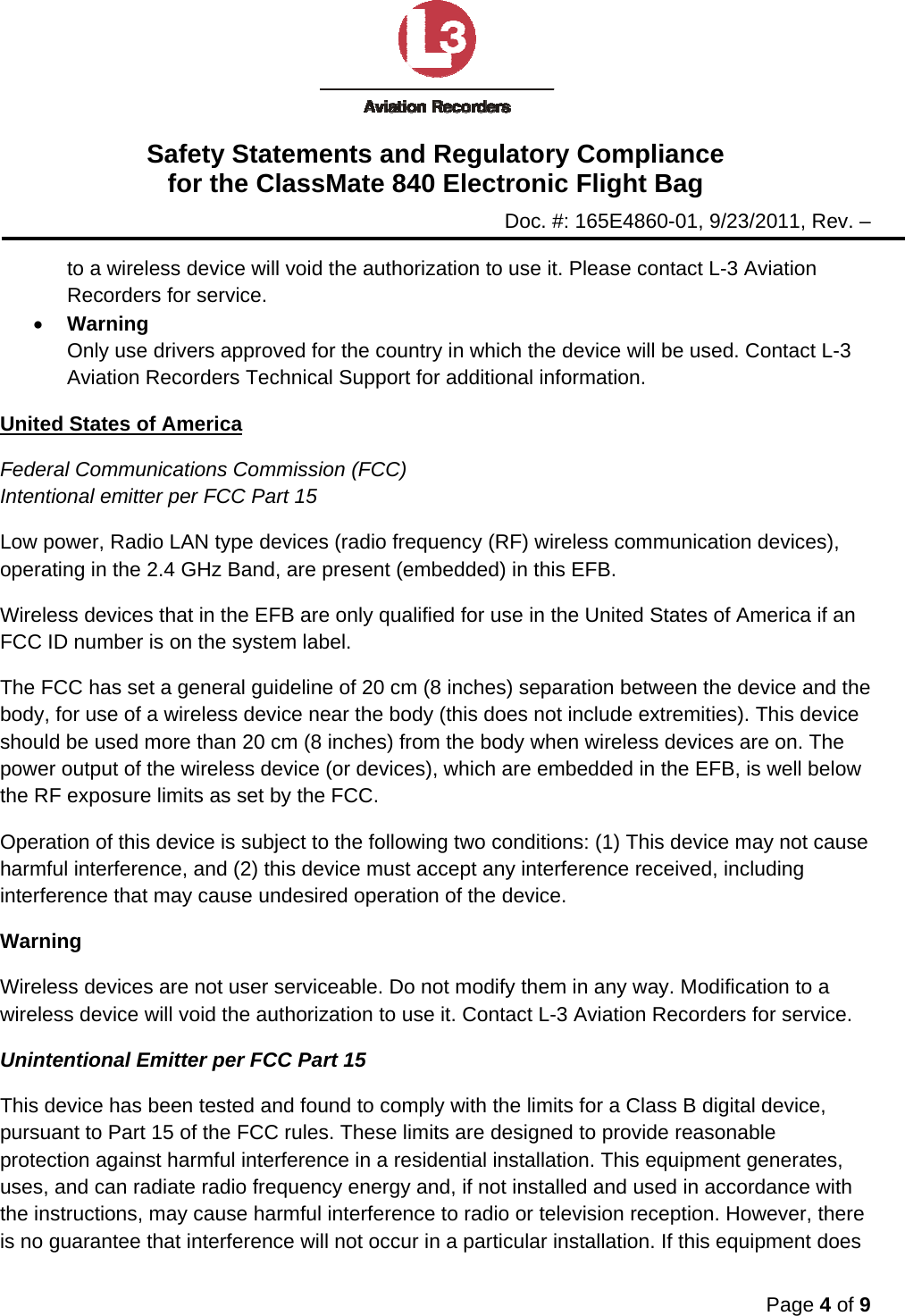Safety Statements and Regulatory Compliance for the ClassMate 840 Electronic Flight Bag Doc. #: 165E4860-01, 9/23/2011, Rev. –  Page 4 of 9  to a wireless device will void the authorization to use it. Please contact L-3 Aviation Recorders for service. • Warning Only use drivers approved for the country in which the device will be used. Contact L-3 Aviation Recorders Technical Support for additional information. United States of America Federal Communications Commission (FCC) Intentional emitter per FCC Part 15 Low power, Radio LAN type devices (radio frequency (RF) wireless communication devices), operating in the 2.4 GHz Band, are present (embedded) in this EFB.  Wireless devices that in the EFB are only qualified for use in the United States of America if an FCC ID number is on the system label. The FCC has set a general guideline of 20 cm (8 inches) separation between the device and the body, for use of a wireless device near the body (this does not include extremities). This device should be used more than 20 cm (8 inches) from the body when wireless devices are on. The power output of the wireless device (or devices), which are embedded in the EFB, is well below the RF exposure limits as set by the FCC. Operation of this device is subject to the following two conditions: (1) This device may not cause harmful interference, and (2) this device must accept any interference received, including interference that may cause undesired operation of the device. Warning Wireless devices are not user serviceable. Do not modify them in any way. Modification to a wireless device will void the authorization to use it. Contact L-3 Aviation Recorders for service. Unintentional Emitter per FCC Part 15 This device has been tested and found to comply with the limits for a Class B digital device, pursuant to Part 15 of the FCC rules. These limits are designed to provide reasonable protection against harmful interference in a residential installation. This equipment generates, uses, and can radiate radio frequency energy and, if not installed and used in accordance with the instructions, may cause harmful interference to radio or television reception. However, there is no guarantee that interference will not occur in a particular installation. If this equipment does 