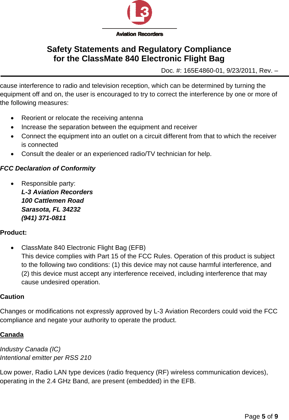 Safety Statements and Regulatory Compliance for the ClassMate 840 Electronic Flight Bag Doc. #: 165E4860-01, 9/23/2011, Rev. –  Page 5 of 9  cause interference to radio and television reception, which can be determined by turning the equipment off and on, the user is encouraged to try to correct the interference by one or more of the following measures: •  Reorient or relocate the receiving antenna •  Increase the separation between the equipment and receiver •  Connect the equipment into an outlet on a circuit different from that to which the receiver is connected •  Consult the dealer or an experienced radio/TV technician for help. FCC Declaration of Conformity • Responsible party: L-3 Aviation Recorders 100 Cattlemen Road Sarasota, FL 34232 (941) 371-0811 Product: •  ClassMate 840 Electronic Flight Bag (EFB) This device complies with Part 15 of the FCC Rules. Operation of this product is subject to the following two conditions: (1) this device may not cause harmful interference, and (2) this device must accept any interference received, including interference that may cause undesired operation. Caution Changes or modifications not expressly approved by L-3 Aviation Recorders could void the FCC compliance and negate your authority to operate the product. Canada Industry Canada (IC) Intentional emitter per RSS 210 Low power, Radio LAN type devices (radio frequency (RF) wireless communication devices), operating in the 2.4 GHz Band, are present (embedded) in the EFB.  