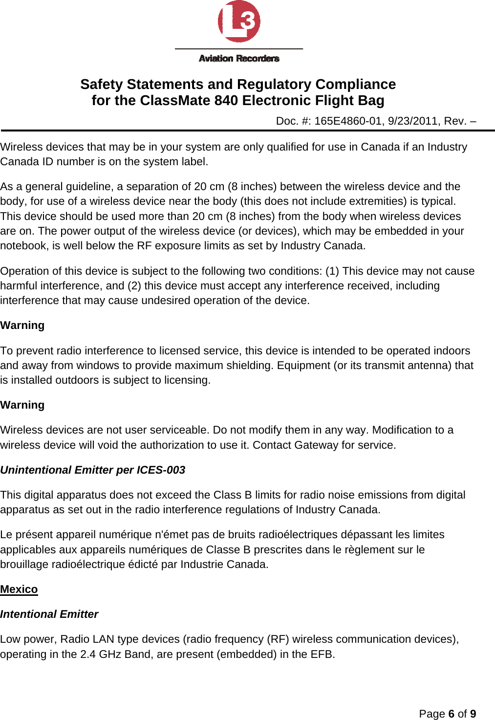 Safety Statements and Regulatory Compliance for the ClassMate 840 Electronic Flight Bag Doc. #: 165E4860-01, 9/23/2011, Rev. –  Page 6 of 9  Wireless devices that may be in your system are only qualified for use in Canada if an Industry Canada ID number is on the system label. As a general guideline, a separation of 20 cm (8 inches) between the wireless device and the body, for use of a wireless device near the body (this does not include extremities) is typical. This device should be used more than 20 cm (8 inches) from the body when wireless devices are on. The power output of the wireless device (or devices), which may be embedded in your notebook, is well below the RF exposure limits as set by Industry Canada. Operation of this device is subject to the following two conditions: (1) This device may not cause harmful interference, and (2) this device must accept any interference received, including interference that may cause undesired operation of the device. Warning To prevent radio interference to licensed service, this device is intended to be operated indoors and away from windows to provide maximum shielding. Equipment (or its transmit antenna) that is installed outdoors is subject to licensing. Warning Wireless devices are not user serviceable. Do not modify them in any way. Modification to a wireless device will void the authorization to use it. Contact Gateway for service. Unintentional Emitter per ICES-003 This digital apparatus does not exceed the Class B limits for radio noise emissions from digital apparatus as set out in the radio interference regulations of Industry Canada. Le présent appareil numérique n&apos;émet pas de bruits radioélectriques dépassant les limites applicables aux appareils numériques de Classe B prescrites dans le règlement sur le brouillage radioélectrique édicté par Industrie Canada. Mexico Intentional Emitter Low power, Radio LAN type devices (radio frequency (RF) wireless communication devices), operating in the 2.4 GHz Band, are present (embedded) in the EFB.  