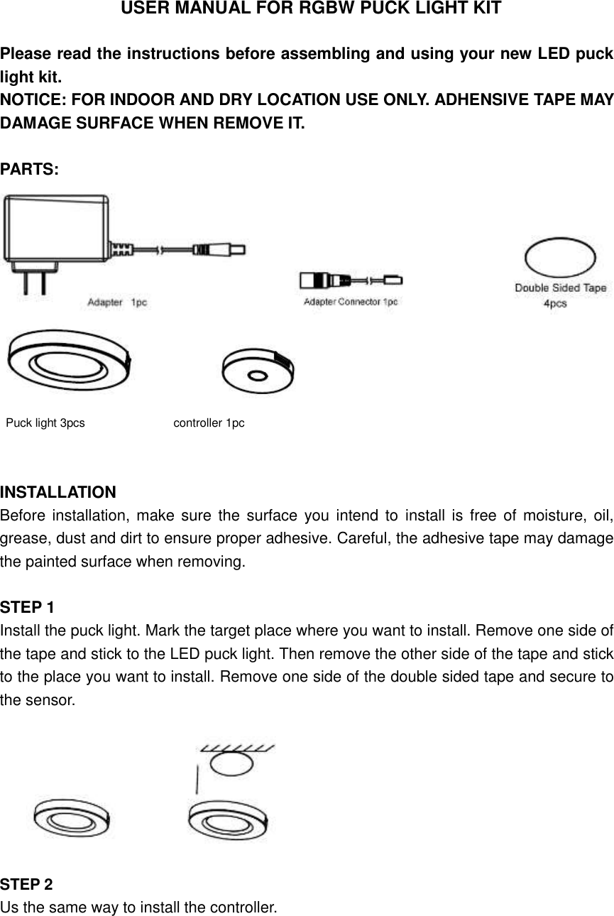 USER MANUAL FOR RGBW PUCK LIGHT KIT  Please read the instructions before assembling and using your new LED puck light kit. NOTICE: FOR INDOOR AND DRY LOCATION USE ONLY. ADHENSIVE TAPE MAY DAMAGE SURFACE WHEN REMOVE IT.  PARTS:                                            Puck light 3pcs                              controller 1pc                 INSTALLATION Before installation, make sure  the  surface you intend to  install is  free of moisture, oil, grease, dust and dirt to ensure proper adhesive. Careful, the adhesive tape may damage the painted surface when removing.  STEP 1   Install the puck light. Mark the target place where you want to install. Remove one side of the tape and stick to the LED puck light. Then remove the other side of the tape and stick to the place you want to install. Remove one side of the double sided tape and secure to the sensor.                            STEP 2 Us the same way to install the controller. 