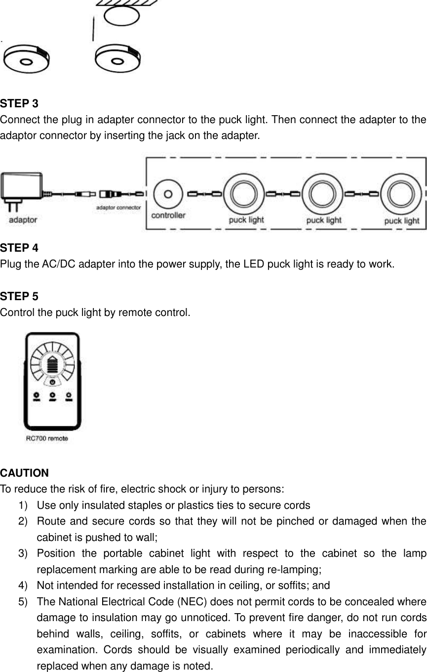         STEP 3 Connect the plug in adapter connector to the puck light. Then connect the adapter to the adaptor connector by inserting the jack on the adapter.    STEP 4 Plug the AC/DC adapter into the power supply, the LED puck light is ready to work.  STEP 5 Control the puck light by remote control.   CAUTION To reduce the risk of fire, electric shock or injury to persons: 1)  Use only insulated staples or plastics ties to secure cords 2)  Route and secure cords so that they will not be pinched or damaged when the cabinet is pushed to wall; 3)  Position  the  portable  cabinet  light  with  respect  to  the  cabinet  so  the  lamp replacement marking are able to be read during re-lamping; 4)  Not intended for recessed installation in ceiling, or soffits; and   5)  The National Electrical Code (NEC) does not permit cords to be concealed where damage to insulation may go unnoticed. To prevent fire danger, do not run cords behind  walls,  ceiling,  soffits,  or  cabinets  where  it  may  be  inaccessible  for examination.  Cords  should  be  visually  examined  periodically  and  immediately replaced when any damage is noted.  