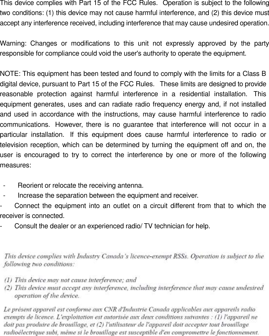 This device complies with Part 15 of the FCC Rules.   Operation is subject to the following two conditions: (1) this device may not cause harmful interference, and (2) this device must accept any interference received, including interference that may cause undesired operation.  Warning:  Changes  or  modifications  to  this  unit  not  expressly  approved  by  the  party responsible for compliance could void the user's authority to operate the equipment.  NOTE: This equipment has been tested and found to comply with the limits for a Class B digital device, pursuant to Part 15 of the FCC Rules.   These limits are designed to provide reasonable  protection  against  harmful  interference  in  a  residential  installation.   This equipment generates, uses and can radiate radio frequency energy and, if not installed and  used  in  accordance with the  instructions, may  cause harmful  interference to  radio communications.   However,  there  is  no  guarantee  that  interference  will  not  occur  in  a particular  installation.   If  this  equipment  does  cause  harmful  interference  to  radio  or television reception, which can be determined by turning the equipment off and on, the user  is  encouraged  to  try  to  correct  the  interference  by  one  or  more  of  the  following measures:    -       Reorient or relocate the receiving antenna.   -       Increase the separation between the equipment and receiver. -       Connect the  equipment  into  an outlet  on  a circuit different  from that  to  which  the receiver is connected. -       Consult the dealer or an experienced radio/ TV technician for help.     