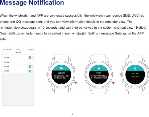 Message NotificationWhen the wristwatch and APP are connected successfully, the wristwatch can receive SMS, WeChat,phone and QQ message alert, and you can view information details in the reminder view. Thereminder view disappears in 10 seconds, and can then be viewed in the custom shortcut view &ldquo; Notice&rdquo;.Note: Settings reminder needs to be setted in my - wristwatch Setting - message Settings on the APPside.8