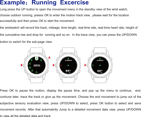 Example：Running ExcerciseLong press the UP button to open the movement menu in the standby view of the wrist watch,choose outdoor running, preess OK to enter the motion track view, please wait for the locationsuccessfully and then press OK to start the movement.the wristwatch will record the track, mileage, time length, real-time rate, real-time heart rate, height ofthe cumulative rise and drop for running and so on. In the trace view, you can press the UP/DOWNbutton to switch for the sub-page view.Press OK to pause the motion, display the pause time, and pop up the menu to continue, end,contiune later, trace the track or give up the movement. Choose the end movement to jump out of thesubjective sensory evaluation view, press UP/DOWN to select, press OK button to select and savemovement records. After that automaticlly Jump to a detailed movement data view. press UP/DOWNto view all the detailed data and track