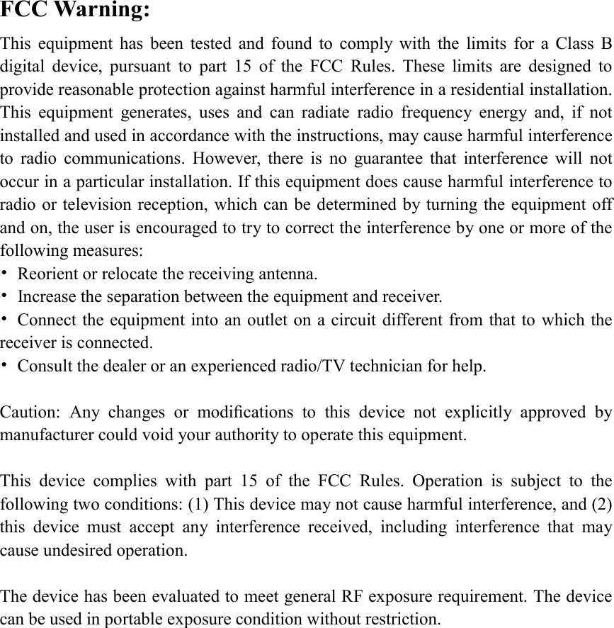 FCC Warning: This  equipment  has  been  tested  and  found  to  comply  with  the  limits  for  a  Class  B digital  device,  pursuant  to  part  15  of  the  FCC  Rules.  These  limits  are  designed  to provide reasonable protection against harmful interference in a residential installation. This  equipment  generates,  uses  and  can  radiate  radio  frequency  energy  and,  if  not installed and used in accordance with the instructions, may cause harmful interference to  radio  communications.  However,  there  is  no  guarantee  that  interference  will  not occur in a particular installation. If this equipment does cause harmful interference to radio or television reception, which can be determined by turning the equipment off and on, the user is encouraged to try to correct the interference by one or more of the following measures: &bull;  Reorient or relocate the receiving antenna. &bull;  Increase the separation between the equipment and receiver. &bull;  Connect the equipment into an outlet on a circuit different from that to which the receiver is connected. &bull;  Consult the dealer or an experienced radio/TV technician for help.  Caution:  Any  changes  or  modiﬁcations  to  this  device  not  explicitly  approved  by manufacturer could void your authority to operate this equipment.  This  device  complies  with  part  15  of  the  FCC  Rules.  Operation  is  subject  to  the following two conditions: (1) This device may not cause harmful interference, and (2) this  device  must  accept  any  interference  received,  including  interference  that  may cause undesired operation.  The device has been evaluated to meet general RF exposure requirement. The device can be used in portable exposure condition without restriction. 
