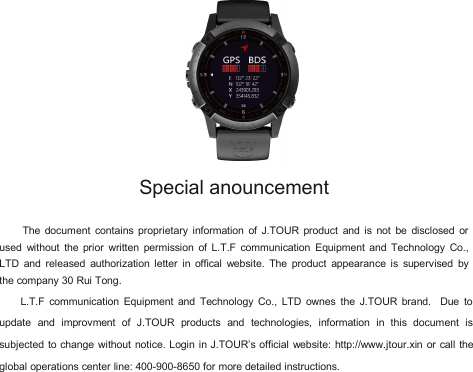 Special anouncementThe document contains proprietary information of J.TOUR product and is not be disclosed orused without the prior written permission of L.T.F communication Equipment and Technology Co.,LTD and released authorization letter in offical website. The product appearance is supervised bythe company 30 Rui Tong.L.T.F communication Equipment and Technology Co., LTD ownes the J.TOUR brand. Due toupdate and improvment of J.TOUR products and technologies, information in this document issubjected to change without notice. Login in J.TOUR&rsquo;s official website: http://www.jtour.xin or call theglobal operations center line: 400-900-8650 for more detailed instructions.