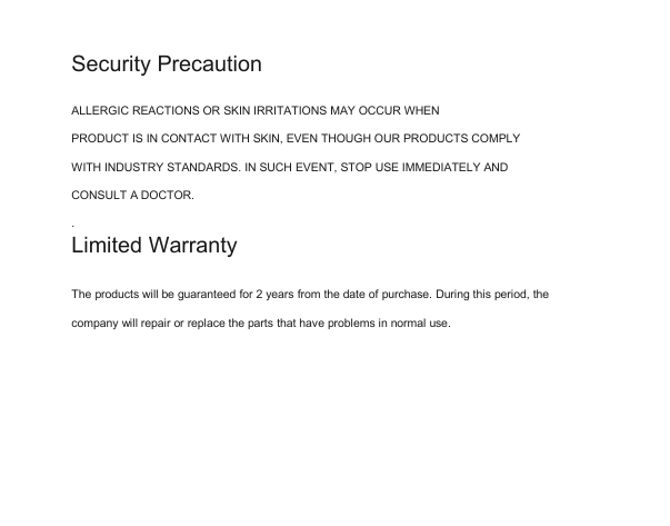 Security PrecautionALLERGIC REACTIONS OR SKIN IRRITATIONS MAY OCCUR WHENPRODUCT IS IN CONTACT WITH SKIN, EVEN THOUGH OUR PRODUCTS COMPLYWITH INDUSTRY STANDARDS. IN SUCH EVENT, STOP USE IMMEDIATELY ANDCONSULT A DOCTOR..Limited WarrantyThe products will be guaranteed for 2 years from the date of purchase. During this period, thecompany will repair or replace the parts that have problems in normal use.