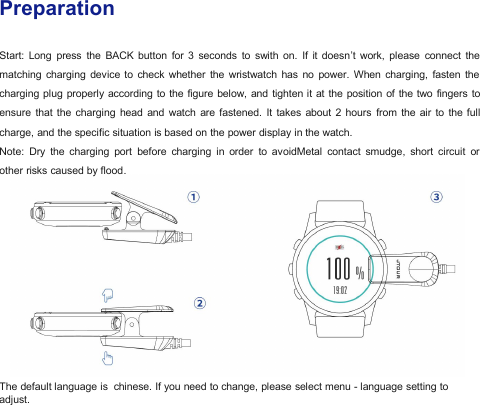 PreparationStart: Long press the BACK button for 3 seconds to swith on. If it doesn&rsquo;t work, please connect thematching charging device to check whether the wristwatch has no power. When charging, fasten thecharging plug properly according to the figure below, and tighten it at the position of the two fingers toensure that the charging head and watch are fastened. It takes about 2 hours from the air to the fullcharge, and the specific situation is based on the power display in the watch.Note: Dry the charging port before charging in order to avoidMetal contact smudge, short circuit orother risks caused by flood.The default language is chinese. If you need to change, please select menu - language setting toadjust.