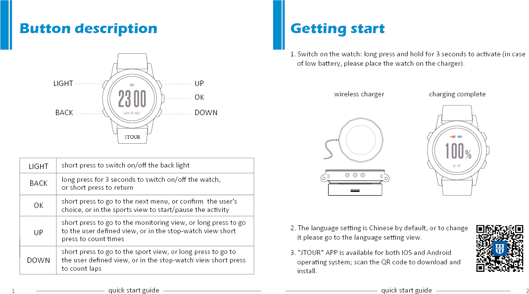 1. Switch on the watch: long press and hold for 3 seconds to acvate (in case     of low baery, please place the watch on the charger).UPOKDOWNLIGHTBACK 6月21日 周二12:29LIGHTBACKOKUPDOWNButton descriptionshort press to switch on/oﬀ the back lightlong press for 3 seconds to switch on/oﬀ the watch, or short press to return short press to go to the next menu, or conﬁrm  the user's choice, or in the sports view to start/pause the acvityshort press to go to the monitoring view, or long press to go to the user deﬁned view, or in the stop-watch view short press to count messhort press to go to the sport view, or long press to go to the user deﬁned view, or in the stop-watch view short press to count lapsquick start guide quick start guideGetting startwireless charger charging complete2. The language seng is Chinese by default, or to change     it please go to the language seng view.3. "JTOUR" APP is available for both IOS and Android     operang system; scan the QR code to download and     install.