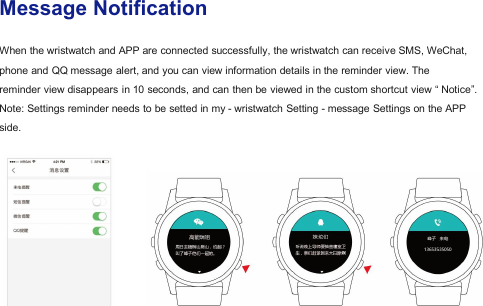 Message NotificationWhen the wristwatch and APP are connected successfully, the wristwatch can receive SMS, WeChat,phone and QQ message alert, and you can view information details in the reminder view. Thereminder view disappears in 10 seconds, and can then be viewed in the custom shortcut view &ldquo; Notice&rdquo;.Note: Settings reminder needs to be setted in my - wristwatch Setting - message Settings on the APPside.