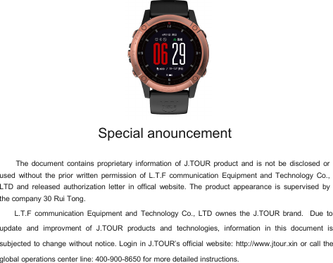 Special anouncementThe document contains proprietary information of J.TOUR product and is not be disclosed orused without the prior written permission of L.T.F communication Equipment and Technology Co.,LTD and released authorization letter in offical website. The product appearance is supervised bythe company 30 Rui Tong.L.T.F communication Equipment and Technology Co., LTD ownes the J.TOUR brand. Due toupdate and improvment of J.TOUR products and technologies, information in this document issubjected to change without notice. Login in J.TOUR&rsquo;s official website: http://www.jtour.xin or call theglobal operations center line: 400-900-8650 for more detailed instructions.