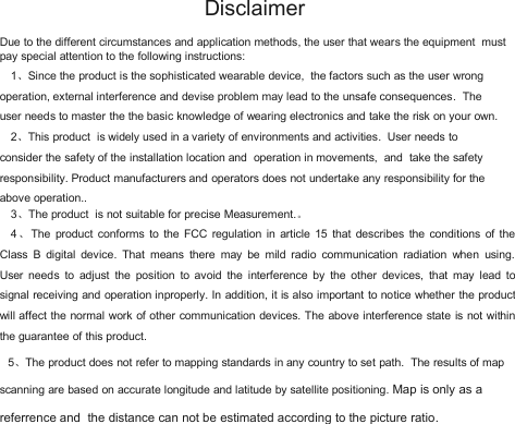 DisclaimerDue to the different circumstances and application methods, the user that wears the equipment mustpay special attention to the following instructions:1、Since the product is the sophisticated wearable device, the factors such as the user wrongoperation, external interference and devise problem may lead to the unsafe consequences. Theuser needs to master the the basic knowledge of wearing electronics and take the risk on your own.2、This product is widely used in a variety of environments and activities. User needs toconsider the safety of the installation location and operation in movements, and take the safetyresponsibility. Product manufacturers and operators does not undertake any responsibility for theabove operation..3、The product is not suitable for precise Measurement.。4、The product conforms to the FCC regulation in article 15 that describes the conditions of theClass B digital device. That means there may be mild radio communication radiation when using.User needs to adjust the position to avoid the interference by the other devices, that may lead tosignal receiving and operation inproperly. In addition, it is also important to notice whether the productwill affect the normal work of other communication devices. The above interference state is not withinthe guarantee of this product.5、The product does not refer to mapping standards in any country to set path. The results of mapscanning are based on accurate longitude and latitude by satellite positioning. Map is only as areferrence and the distance can not be estimated according to the picture ratio.