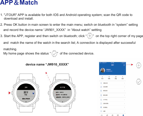 APP＆Match1. "JTOUR" APP is available for both IOS and Android operating system; scan the QR code todownload and install.2. Press OK button in main screen to enter the main menu; switch on bluetooth in &ldquo;system&rdquo; settingand record the device name &ldquo;JW901_XXXX&rdquo; in &ldquo;About watch&rdquo; settting3. Start the APP, register and then switch on bluetooth; click &ldquo; &rdquo; on the top right corner of my pageand match the name of the watch in the search list; A connection is displayed after successfulmatching.My home page shows the status &ldquo; &rdquo; of the connected device.device name &ldquo;JW910_XXXX&rdquo;