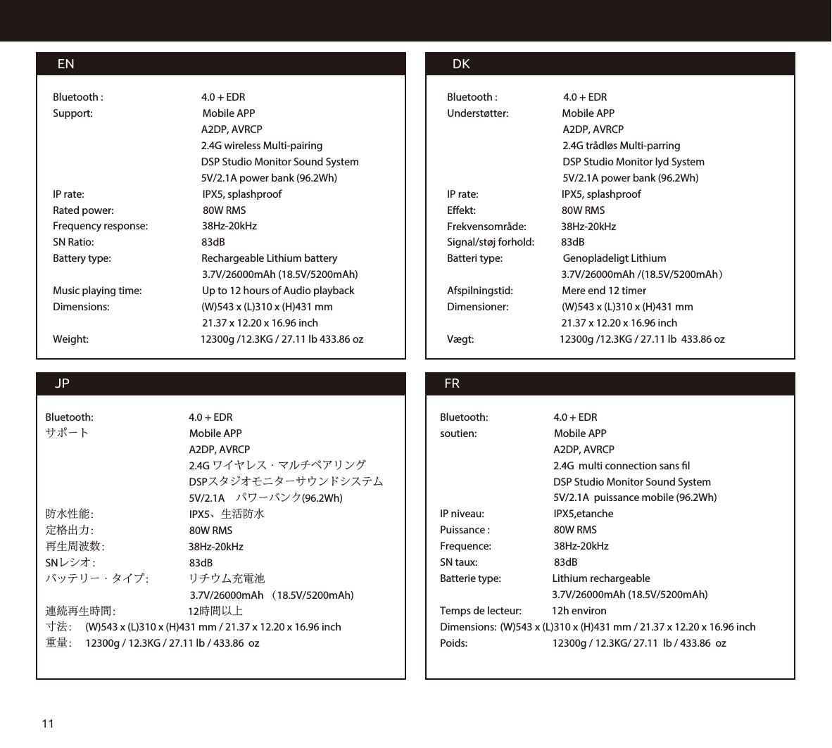 DKBluetooth :                      4.0 + EDRUnderstøtter:                 Mobile APP                                                                                                    A2DP, AVRCP                                             2.4G trådløs Multi-parring                                           DSP Studio Monitor lyd System                                           5V/2.1A power bank (96.2Wh)IP rate:                                  IPX5, splashproofEekt:                                  80W RMSFrekvensområde:         38Hz-20kHzSignal/støj forhold:        83dBBatteri type:                          Genopladeligt Lithium                                                 3.7V/26000mAh /(18.5V/5200mAh）Afspilningstid:                 Mere end 12 timerDimensioner:                       (W)543 x (L)310 x (H)431 mm                                                 21.37 x 12.20 x 16.96 inch      Vægt:                                 12300g /12.3KG / 27.11 lb  433.86 ozENBluetooth :                                        4.0 + EDRSupport:                                                Mobile APP                                                         A2DP, AVRCP                                                         2.4G wireless Multi-pairing                                                         DSP Studio Monitor Sound System                                                         5V/2.1A power bank (96.2Wh)IP rate:                                                 IPX5, splashproofRated power:                                80W RMSFrequency response:                       38Hz-20kHzSN Ratio:                                        83dBBattery type:                                       Rechargeable Lithium battery                                                                3.7V/26000mAh (18.5V/5200mAh)Music playing time:                       Up to 12 hours of Audio playbackDimensions:                                       (W)543 x (L)310 x (H)431 mm                                                                21.37 x 12.20 x 16.96 inchWeight:                                                12300g /12.3KG / 27.11 lb 433.86 ozJPBluetooth:                                         4.0 + EDRサポート                                      Mobile APP                                                       A2DP, AVRCP                                                         2.4G ワイヤレス・マルチペアリング                                                       DSPスタジオモニターサウンドシステム                                                       5V/2.1A　パワーバンク(96.2Wh)防水性能：                                      IPX5、生活防水定格出力：                                      80W RMS再生周波数：                             38Hz-20kHzSNレシオ：                                     83dBバッテリー・タイプ：              リチウム充電池                                                              3.7V/26000mAh （18.5V/5200mAh)連続再生時間：                            12時間以上寸法：  (W)543 x (L)310 x (H)431 mm / 21.37 x 12.20 x 16.96 inch重量：  12300g / 12.3KG / 27.11 lb / 433.86  ozFRBluetooth:                         4.0 + EDRsoutien:                                 Mobile APP                                          A2DP, AVRCP                                            2.4G  multi connection sans l                                           DSP Studio Monitor Sound System                                          5V/2.1A  puissance mobile (96.2Wh)IP niveau:                         IPX5,etanchePuissance :                          80W RMSFrequence:                          38Hz-20kHzSN taux:                               83dBBatterie type:                      Lithium rechargeable                                                 3.7V/26000mAh (18.5V/5200mAh)Temps de lecteur:       12h environ Dimensions: (W)543 x (L)310 x (H)431 mm / 21.37 x 12.20 x 16.96 inchPoids:                                 12300g / 12.3KG/ 27.11  lb / 433.86  oz11