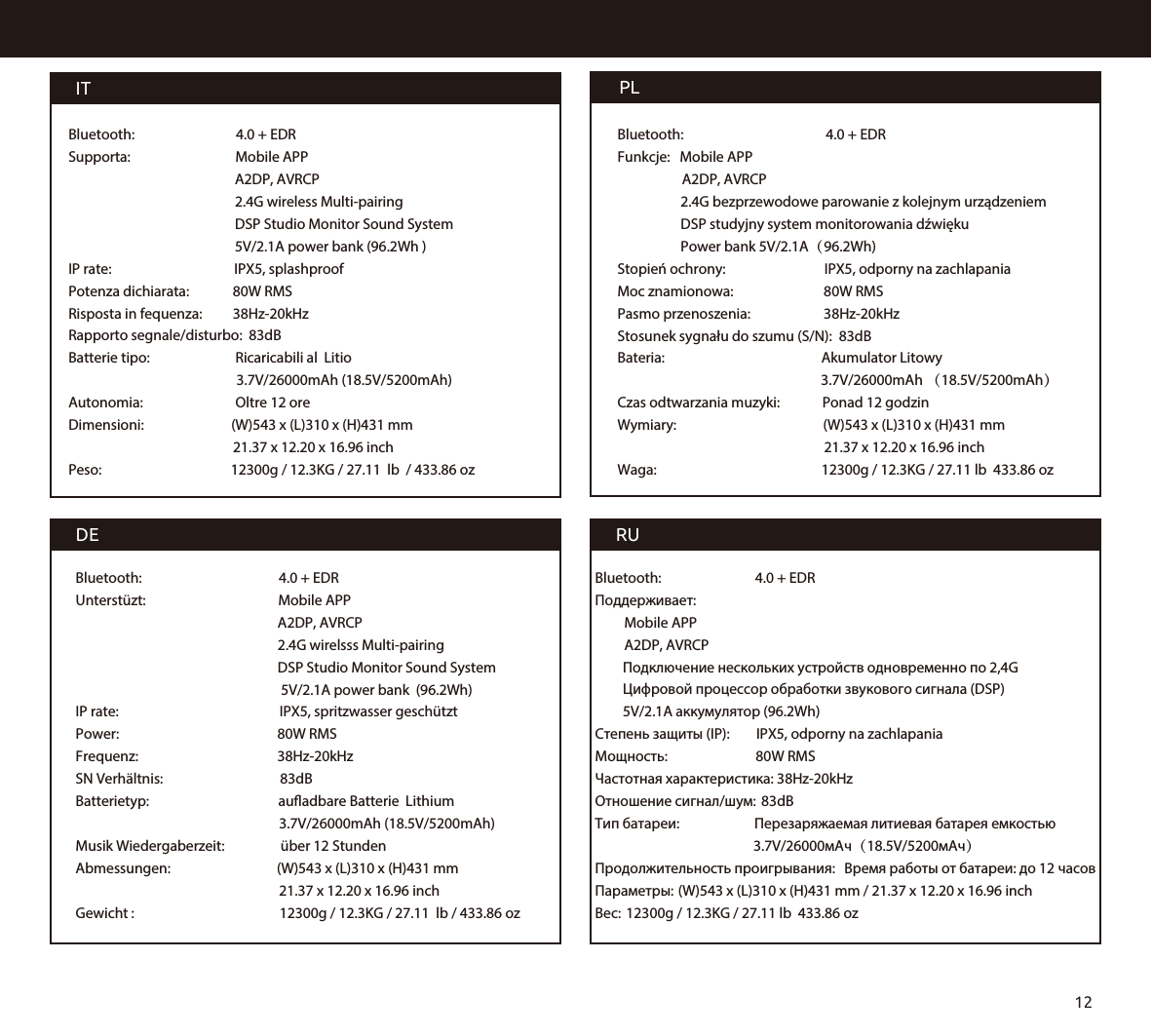 PLBluetooth:                                            4.0 + EDRFunkcje:   Mobile APP                    A2DP, AVRCP              2.4G bezprzewodowe parowanie z kolejnym urządzeniem             DSP studyjny system monitorowania dźwięku             Power bank 5V/2.1A（96.2Wh)Stopień ochrony:                          IPX5, odporny na zachlapaniaMoc znamionowa:                       80W RMSPasmo przenoszenia:                       38Hz-20kHzStosunek sygnału do szumu (S/N):  83dBBateria:                                                Akumulator Litowy                                                                3.7V/26000mAh （18.5V/5200mAh） Czas odtwarzania muzyki:             Ponad 12 godzinWymiary:                                        (W)543 x (L)310 x (H)431 mm                                                                21.37 x 12.20 x 16.96 inchWaga:                                                12300g / 12.3KG / 27.11 lb  433.86 ozRUBluetooth:                             4.0 + EDRПоддерживает:                           Mobile APP         A2DP, AVRCP   Подключение нескольких устройств одновременно по 2,4G  Цифровой процессор обработки звукового сигнала (DSP)  5V/2.1A аккумулятор (96.2Wh)Степень защиты (IP):        IPX5, odporny na zachlapaniaМощность:                          80W RMSЧастотная характеристика: 38Hz-20kHzОтношение сигнал/шум:  83dBТип батареи:                 Перезаряжаемая литиевая батарея емкостью                                                 3.7V/26000мАч（18.5V/5200мАч）Продолжительность проигрывания:  Время работы от батареи: до 12 часовПараметры: (W)543 x (L)310 x (H)431 mm / 21.37 x 12.20 x 16.96 inchВес:  12300g / 12.3KG / 27.11 lb  433.86 ozDEITBluetooth:                          4.0 + EDRSupporta:                            Mobile APP                                             A2DP, AVRCP                                              2.4G wireless Multi-pairing                                             DSP Studio Monitor Sound System                                             5V/2.1A power bank (96.2Wh )IP rate:                                      IPX5, splashproofPotenza dichiarata:          80W RMSRisposta in fequenza:         38Hz-20kHzRapporto segnale/disturbo:  83dBBatterie tipo:                           Ricaricabili al  Litio                                                     3.7V/26000mAh (18.5V/5200mAh)Autonomia:                            Oltre 12 oreDimensioni:                           (W)543 x (L)310 x (H)431 mm                                                    21.37 x 12.20 x 16.96 inch Peso:                                        12300g / 12.3KG / 27.11  lb  / 433.86 oz Bluetooth:                                       4.0 + EDRUnterstüzt:                                       Mobile APP                                                        A2DP, AVRCP                                                         2.4G wirelsss Multi-pairing                                                        DSP Studio Monitor Sound System                                                         5V/2.1A power bank  (96.2Wh)IP rate:                                                IPX5, spritzwasser geschütztPower:                                               80W RMSFrequenz:                                       38Hz-20kHzSN Verhältnis:                               83dBBatterietyp:                                       auadbare Batterie  Lithium                                                               3.7V/26000mAh (18.5V/5200mAh)Musik Wiedergaberzeit:              über 12 StundenAbmessungen:                              (W)543 x (L)310 x (H)431 mm                                                               21.37 x 12.20 x 16.96 inchGewicht :                                             12300g / 12.3KG / 27.11  lb / 433.86 oz12