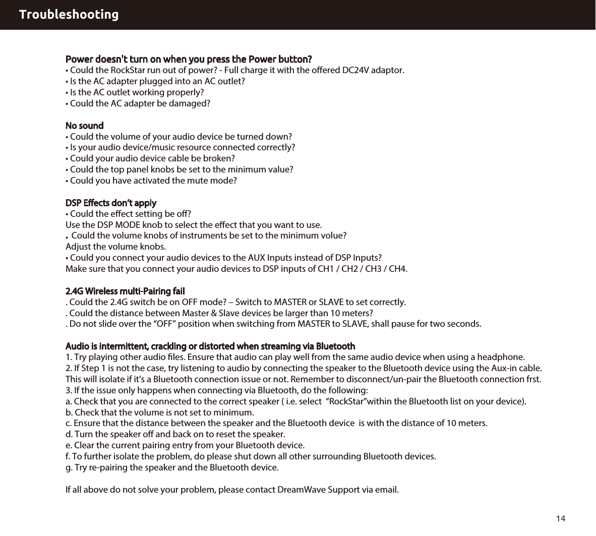TroubleshootingPower doesn&apos;t turn on when you press the Power button?• Could the RockStar run out of power? - Full charge it with the oﬀered DC24V adaptor. • Is the AC adapter plugged into an AC outlet?• Is the AC outlet working properly?• Could the AC adapter be damaged?No sound• Could the volume of your audio device be turned down?• Is your audio device/music resource connected correctly?• Could your audio device cable be broken?• Could the top panel knobs be set to the minimum value?• Could you have activated the mute mode?DSP Eects don’t apply• Could the eﬀect setting be oﬀ?Use the DSP MODE knob to select the eect that you want to use.   Could the volume knobs of instruments be set to the minimum volue?Adjust the volume knobs.• Could you connect your audio devices to the AUX Inputs instead of DSP Inputs? Make sure that you connect your audio devices to DSP inputs of CH1 / CH2 / CH3 / CH4. 2.4G Wireless multi-Pairing fail. Could the 2.4G switch be on OFF mode? – Switch to MASTER or SLAVE to set correctly.. Could the distance between Master &amp; Slave devices be larger than 10 meters? . Do not slide over the “OFF” position when switching from MASTER to SLAVE, shall pause for two seconds. Audio is intermittent, crackling or distorted when streaming via Bluetooth1. Try playing other audio les. Ensure that audio can play well from the same audio device when using a headphone.2. If Step 1 is not the case, try listening to audio by connecting the speaker to the Bluetooth device using the Aux-in cable.This will isolate if it&apos;s a Bluetooth connection issue or not. Remember to disconnect/un-pair the Bluetooth connection frst.3. If the issue only happens when connecting via Bluetooth, do the following:a. Check that you are connected to the correct speaker ( i.e. select  “RockStar”within the Bluetooth list on your device).b. Check that the volume is not set to minimum.c. Ensure that the distance between the speaker and the Bluetooth device  is with the distance of 10 meters.d. Turn the speaker o and back on to reset the speaker.e. Clear the current pairing entry from your Bluetooth device.f. To further isolate the problem, do please shut down all other surrounding Bluetooth devices.g. Try re-pairing the speaker and the Bluetooth device.If all above do not solve your problem, please contact DreamWave Support via email. 14.