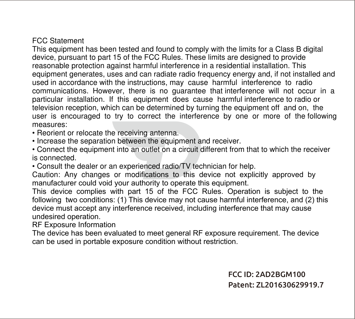 FCC ID: 2AD2BGM100  Patent: ZL201630629919.7FCC StatementThis equipment has been tested and found to comply with the limits for a Class B digital device, pursuant to part 15 of the FCC Rules. These limits are designed to provide reasonable protection against harmful interference in a residential installation. This equipment generates, uses and can radiate radio frequency energy and, if not installed and used in accordance with the instructions, may  cause  harmful  interference  to  radio  communications.  However,  there  is  no  guarantee  that interference  will  not  occur  in  a  particular  installation.  If  this  equipment  does  cause  harmful interference to radio or television reception, which can be determined by turning the equipment off  and on,  the  user  is  encouraged  to  try  to  correct  the  interference  by  one  or  more  of  the following measures:• Reorient or relocate the receiving antenna.• Increase the separation between the equipment and receiver.• Connect the equipment into an outlet on a circuit different from that to which the receiveris connected.• Consult the dealer or an experienced radio/TV technician for help.Caution:  Any  changes  or  modiﬁcations  to  this  device  not  explicitly  approved  by  manufacturer could void your authority to operate this equipment.This  device  complies  with  part  15  of  the  FCC  Rules.  Operation  is  subject  to  the  following  two conditions: (1) This device may not cause harmful interference, and (2) this device must accept any interference received, including interference that may cause undesired operation.RF Exposure InformationThe device has been evaluated to meet general RF exposure requirement. The device can be used in portable exposure condition without restriction.
