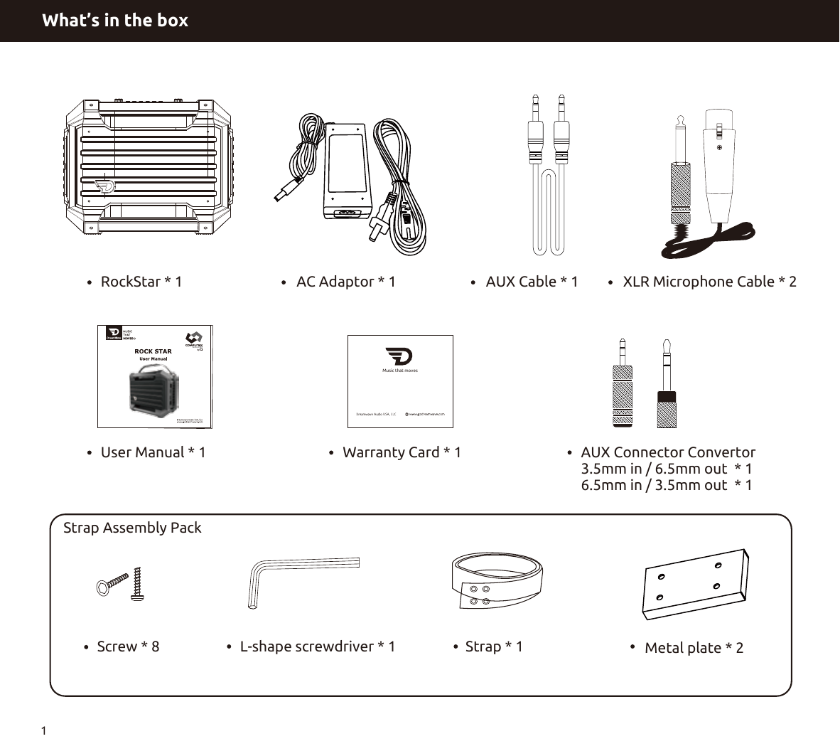 What’s in the box1User Manual * 1 Warranty Card * 1 AUX Connector Convertor3.5mm in / 6.5mm out  * 16.5mm in / 3.5mm out  * 1 Screw * 8 L-shape screwdriver * 1 Strap * 1 Metal plate * 2 Strap Assembly PackMusic that movesRockStar * 1 AC Adaptor * 1 AUX Cable * 1 XLR Microphone Cable * 2