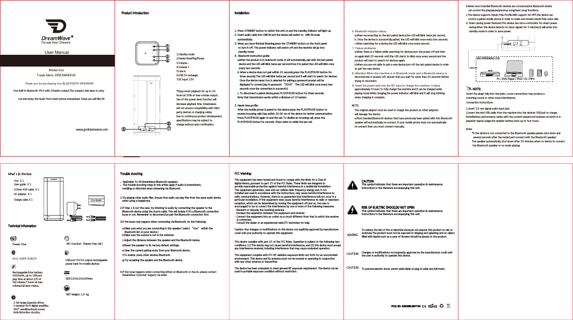 CAUTIONThis symbol indicates that there are important operation &amp; maintenance instructions in the literature accompanying this unit.RISK OF ELECTRIC SHOCK,DO NOT OPENThis symbol indicates that there are important operation &amp; maintenance instructions in the literature accompanying this unit.To reduce the risk of fire or electrical shock,do not expose this product to rain ormoisture.The product must not be exposed to dripping and splashing and no object filled with liquids-such as a vase of flowers-should be placed on the product.Changes or modifications not expressly approves by the manufacturer could voidthe user is authority to operate this device.To prevent,electric shock ,match wide blade of plug to wide slot,full insert.WARINGCAUTIONCAUTIONLINE IN 5V 1A POWER OUT 15V DC INMENURECOMMENDED USEPC / DVD Player / iPod / CD / MP3b.When most branded Bluetooth devices are connected,the Bluetooth device   can control the play/pause/previous song/next song functions.c.The device supports Hands Free Profile.With support for HFP.the device can   control a paired mobile phone in order to make and receive hands-free voice callsd. Smart saving power features:This device has micro-controllers for smart power    saving.When the device detects no input signals for 5 minutes,it will enter into    standby mode in order to save power.NOTE:Insert the plugs fully into the jacks. Loose connections may produce ahumming sound or other noise interference.  Connection instructions1.Insert 3.5 mm signal audio input jack.2.Insert the mini USB cable from the machine into the devices USB jack to charge.Note:Battery performance varies with the content played and loudness at which it is played.In typical usage,the speaker battery lasts up to four hours.Note:        *If the device is not connected to the Bluetooth speaker,please shut down and           several seconds after the restart,and connect with the Bluetooth speaker.        The speaker automatically shut down after 30 minutes when no device to connect         the Bluetooth speaker or no music playing.     Vox built in bluetooth V4.0 with 20watts output.The compact size easy to carry            out and enjoy the music from smart phone everywhere .Hope you will like it!!Installation:1. Press STANDBY button to switch the unit on and the standby indicator will light up.2. Insert audio cable into LINE IN and the device will switch to  LINE IN mode     automatically.3. When you have finished listening,press the STANDBY button on the front panel      to turn it off. The power indicator will switch off and the machine wll go into      standby mode.4.  Bluetooth instruction guide:    a.When the product is in buletooth mode ,it will automatically pair with the last paired      device and the LED will blink twice per second.Once it is paired the LED will blink once       every two seconds    b. When a device does not pair within 20 seconds,press the PLAY/PAUSE button for       three seconds.The LED will blink twice per second and it will start to search for devices .        Once the device name Vox is selected for pairing,a password prompt will be        displayed.To connect,key in password “0000” The LED will blink once every two        seconds once the connection is successful.    c. To disconnect a paired device,press PLAY/PAUSE button for three seconds.    Note that transmission works within a distance of 10 meters.5. Hands free profile:    After the mobile phone is paired to the device press the PLAY/PAUSE button to     receive incoming calls.Stay within 20-30 cm of the device for better communication.    Press PLAY/PAUSE again to end the call. To decline an incoming call, press the     PLAY/PAUSE button for seconds .Press twice to redial the last call. www.godreamwave.comProduct Introduction:LINEIN 5V 1APOWEROUT 15V DCIN56712341.Standby mode2.Hands-free/Play/Pause3.Volume -4.Volume +5.Line in6.USB 5V recharge7.DC input 15V*Enjoy music playback for up to 20 hours at 50% of max volume output.Use of the power bank function will decrease playback time .Dreamwavewill not ensure compatibility with thirdparty devices or charging cablesDue to continuous product development,specifications may be subject to change without prior notification.    a.When reconnecting to the last paired device,the LED will blink twice per second.    b. Once the device is successfully paired, the LED will blink once every two seconds.    c.When searching for a device,the LED will blink once every second.    a.When there is a failure while searching for devices,turn the power off and then     on again.Wait 20 seconds until the LED starts to blink once every second and the     product will start to search for devices again.    b.When you are not ablle to pair a new device,turn off the last paired device in order    to pair the new device.    disconnected or powers off, ensure that you wait for more than 30 seconds before    trying to reconnect.    approximately 6 hours to fully charge the machine and it can be charged while    playing music.While charging,the power indicator will blink and it will stop blinking    when charging is completeNOTE:    The original adaptor must be used to charge the product as other adaptors     will damage the device.    a.Most branded.Bluetooth devices that have previously been paired with this Bluetooth     speaker will automatically re-connect. If your mobile phone does not automatically     re-connect then you must connect manually.  a.Make sure what you are connecting is this speaker ( select “Vox” within the    Bluetooth list on your device )b.Make sure the volume is not in the minimumc.Adjust the distance between the speaker and the Bluetooth device.d.Reset the speaker to its factory default settings. e.Clear the current pairing entry from your Bluetooth device. f.To isolate ,close other devices Bluetooth g.Try re-pairing the speaker and the Bluetooth device. 4.If the issue happens when connecting either on Bluetooth or Aux-in, please contact    DreamWave Customer Support via email.Trouble shooting  ●       Applicable To: All DreamWave Bluetooth speakers ●      The trouble shooting steps in this article apply if audio is intermittent,    crackling or distorted when streaming via Bluetooth.2.If Step 1 is not the case, try listening to audio by connecting the speaker to the    Bluetooth device using the Aux-in cable. This will isolate if it&apos;s a Bluetooth connection    issue or not. Remember to disconnect/un-pair the Bluetooth connection first.1.Try playing other audio files. Ensure that audio can play fine from the same audio device    when using a headphone.3.If the issue only happens when connecting via Bluetooth, do the following:              User guide  X 1Vox  X 13.5mm AUX cable  X 1AC adapter  X 1Charge cable X 1Technical informationRechargeable li-ion battery 6000mAh, up to 18hoursplay time at about 2/3 of full volume,7 hours at max volume.full bass stabus.2 full range,2passive driver,2 tweeter HI-FI digital amplifier,360° omnidirectional sound，Anti-Distortion circuitry.HFC Function（Hands Free Call )NET Weight: 1.9  kgUSB port 5V/1A output rechargeable power bank for mobile devicesPower: 20wSIZE:120x120x264mm10 20VoxFCC Warning:This equipment has been tested and found to comply with the limits for a Class B digital device, pursuant to part 15 of the FCC Rules. These limits are designed to provide reasonable protection against harmful interference in a residential installation. This equipment generates, uses and can radiate radio frequency energy and, if not installed and used in accordance with the instructions, may cause harmful interference toradio communications. However, there is no guarantee that interference will not occur in a particular installation. If this equipment does cause harmful interference to radio or television reception, which can be determined by turning the equipment off and on, the user is encouraged to try to correct the interference by one or more of the following measures:・ Reorient or relocate the receiving antenna.・ Increase the separation between the equipment and receiver.・ Connect the equipment into an outlet on a circuit different from that to which the receiver   is connected.・ Consult the dealer or an experienced radio/TV technician for help.Caution: Any changes or modifications to this device not explicitly approved by manufacturer could void your authority to operate this equipment.This device complies with part 15 of the FCC Rules. Operation is subject to the following twoconditions: (1) This device may not cause harmful interference, and (2) this device must accept any interference received, including interference that may cause undesired operation.This equipment complies with FCC RF radiation exposure limits set forth for an uncontrolled environment. This device and its antenna must not be located or operating in conjunction with any other antenna or transmitter.The device has been evaluated to meet general RF exposure requirement. The device can be used in portable exposure condition without restriction.User ManualThank you for purchasing Vox BLUETOOTH SPEAKER!Model:VoxTrade Mark: DREAMWAVEV4.0, A2DP AVECP6. Bluetooth indicator status:7. Failure problems:8. Attention:When the machine is in Bluetooth mode and a Bluetooth device isFCC ID: 2AD2BLB271HFCC ID: 2AD2BLB271HFCC ID: 2AD2BLB271HFCC ID: 2AD2BLB271HFCC ID: 2AD2BLB271HFCC ID: 2AD2BLB271HFCC ID: 2AD2BLB271H9. Insert the power jack into the DC input to charge the machine. It takes