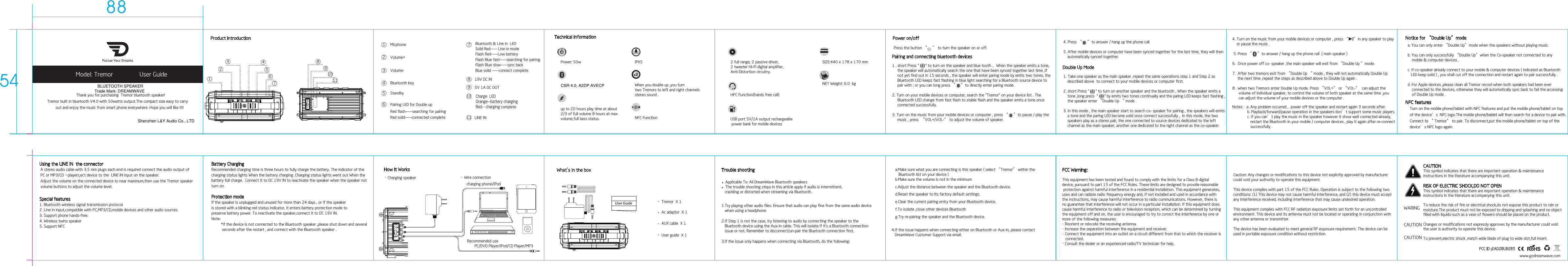 Special features1. Bluetooth wireless signal transmission protocol.2. Line in input,compatible with PC,MP3/CD,mobile devices and other audio sources.3. Support phone hands-free.4. Wireless twins speaker5. Support NFCBattery ChargingRecommended charging time is three hours to fully charge the battery. The indicator of thecharging status lights When the battery charging .Charging status lights went out When thebattery full charge.  Connect it to DC 19V IN to reactivate the speaker when the speaker not turn on.Protection modeIf the speaker is unplugged and unused for more than 24 days , or if the speaker is stored with a blinking red status indicator, it enters battery protection mode to preserve battery power. To reactivate the speaker,connect it to DC 19V IN.Note：         *If the device is not connected to the Bluetooth speaker ,please shut down and several           seconds after the restart , and connect with the Bluetooth speaker .          Model: Tremor                User Guide     Thank you for purchasing  Tremor bluetooth speaker!Tremor built in bluetooth V4.0 with 50watts output.The compact size easy to carry    out and enjoy the music from smart phone everywhere .Hope you will like it!!www.godreamwave.comPower on/off Press the button “     ” to turn the speaker on or off.Technical informationup to 20 hours play time at about2/3 of full volume 8 hours at max volume,full bass status.HFC Function(hands free call)Product IntroductionUsing the LINE IN  the connector A stereo audio cable with 3.5 mm plugs each end is required connect the audio output of PC or MP3/CD –players,ect device to the  LINE IN input on the speaker.  Adjust the volume on the connected device to near maximum,then use the Tremor speaker volume buttons to adjust the volume level.IPX5USB port 5V/1A output rechargeable power bank for mobile devices 2 full range, 2 passive driver,2 tweeter HI-FI digital amplifier,Anti-Distortion circuitry.NET Weight: 6.0  kgPower: 50w SIZE:440 x 178 x 170 mm10 201Micphone12Volume+23Volume-34Bluetooth key456789101119V DC IN85V 1A DC OUT9 Charge  LED Orange--battery charging Red-- charging complete10LINE IN11Standby56Red flash-----searching for pairingPairing LED for Double upRed solid-----connected completeFlash Red-----Low batteryFlash Blue fast-----searching for pairingFlash Blue slow-----sync backBlue solid -----connect completeSolid Red----- Line in modeBluetooth &amp; Line in  LED7FCC Warning:This equipment has been tested and found to comply with the limits for a Class B digital device, pursuant to part 15 of the FCC Rules. These limits are designed to provide reasonable protection against harmful interference in a residential installation. This equipment generates, uses and can radiate radio frequency energy and, if not installed and used in accordance withthe instructions, may cause harmful interference to radio communications. However, there is no guarantee that interference will not occur in a particular installation. If this equipment doescause harmful interference to radio or television reception, which can be determined by turning the equipment off and on, the user is encouraged to try to correct the interference by one or more of the following measures:・ Reorient or relocate the receiving antenna.・ Increase the separation between the equipment and receiver.・ Connect the equipment into an outlet on a circuit different from that to which the receiver is   connected.・ Consult the dealer or an experienced radio/TV technician for help.Caution: Any changes or modifications to this device not explicitly approved by manufacturer could void your authority to operate this equipment.This device complies with part 15 of the FCC Rules. Operation is subject to the following twoconditions: (1) This device may not cause harmful interference, and (2) this device must accept any interference received, including interference that may cause undesired operation.This equipment complies with FCC RF radiation exposure limits set forth for an uncontrolled environment. This device and its antenna must not be located or operating in conjunction with any other antenna or transmitter.The device has been evaluated to meet general RF exposure requirement. The device can be used in portable exposure condition without restriction.CAUTIONThis symbol indicates that there are important operation &amp; maintenance instructions in the literature accompanying this unit.RISK OF ELECTRIC SHOCK,DO NOT OPENThis symbol indicates that there are important operation &amp; maintenance instructions in the literature accompanying this unit.To reduce the risk of fire or electrical shock,do not expose this product to rain ormoisture.The product must not be exposed to dripping and splashing and no object filled with liquids-such as a vase of flowers-should be placed on the product.Changes or modifications not expressly approves by the manufacturer could voidthe user is authority to operate this device.To prevent,electric shock ,match wide blade of plug to wide slot,full insert.WARINGCAUTIONCAUTIONTrouble shooting a.Make sure what you are connecting is this speaker ( select “Tremor” within the    Bluetooth list on your device )b.Make sure the volume is not in the minimumc.Adjust the distance between the speaker and the Bluetooth device.d.Reset the speaker to its factory default settings. e.Clear the current pairing entry from your Bluetooth device. f.To isolate ,close other devices Bluetooth g.Try re-pairing the speaker and the Bluetooth device. 4.If the issue happens when connecting either on Bluetooth or Aux-in, please contact    DreamWave Customer Support via email.  ●       Applicable To: All DreamWave Bluetooth speakers ●      The trouble shooting steps in this article apply if audio is intermittent,    crackling or distorted when streaming via Bluetooth.2.If Step 1 is not the case, try listening to audio by connecting the speaker to the    Bluetooth device using the Aux-in cable. This will isolate if it&apos;s a Bluetooth connection    issue or not. Remember to disconnect/un-pair the Bluetooth connection first.1.Try playing other audio files. Ensure that audio can play fine from the same audio device    when using a headphone.3.If the issue only happens when connecting via Bluetooth, do the following:              Tremor  X 1Ac adaptor  X 1AUX cable  X 1User guide  X 1FCC ID :2AD2BLB285When you double up ,you turn two Tremors to left and right channels stereo sound .x219V DC INPairing and connecting bluetooth devices1 . short Press &quot;      &quot; to turn on the speaker and blue tooth ，When the speaker emits a tone,      the speaker will automatically search the one that have been synced together last time ,if      not yet find out in 15 seconds , the speaker will enter paring mode by emits two tones, the      Bluetooth LED keeps fast flashing in blue light searching for a Bluetooth source device to     pair with ; or you can long press “     ”to directly enter paring mode.2. Turn on your mobile devices or computer, search the &quot;Tremor&quot; on your device list . The      Bluetooth LED change from fast flash to stable flash and the speaker emits a tone once      connected successfully.3. Turn on the music from your mobile devices or computer , press “     ”to pause / play the     music , press  “VOL+/VOL-” to adjust the volume of speaker.Double Up Mode1. Take one speaker as the main speaker ,repeat the same operations step 1 and Step 2 as     described above  to connect to your mobile devices or computer first.2. short Press &quot;      &quot; to turn on another speaker and the bluetooth , When the speaker emits a     tone ,long press  &quot;      &quot; by emits two tones continually and the paring LED keeps fast flashing ,    the speaker enter “Double Up “ mode .3. In this mode , the main speaker start to search co- speaker for pairing , the speakers will emits     a tone and the paring LED become solid once connect successfully ,  In this mode, the two     speakers play as a stereo pair, the one connected to source devices dedicated to the left     channel as the main speaker, another one dedicated to the right channel as the co-speaker.Notes：a .Any problem occurred ,  power off the speaker and restart again 3 seconds after.              b. Playback/forward/pause operation in the speakers don’t support some music players.              c. If you can’t play the music in the speaker however it show well connected already,                 restart the Bluetooth in your mobile / computer devices , play it again after re-connect                 successfully . NFC features    Turn on the mobile phone/tablet with NFC features and put the mobile phone/tablet on top     of the device’s  NFC logo.The mobile phone/bablet will then search for a device to pair with.    Connect to “ Tremor” to pair. To disconnect,put the mobile phone/tablet on top of the     device’s NFC logo again.Notice for “Double Up”mode a. You can only enter “Double Up”mode when the speakers without playing music.b. You can only successfully “Double Up”when the Co-speaker not connected to any     mobile &amp; computer devices .c. If co-speaker already connect to your mobile &amp; computer devices ( indicated as Bluetooth   LED keep solid ) , you shall cut off the connection and restart again to pair successfully .d. For Apple devices ,please clean all Tremor record when both speakers had been ever     connected to the devices, otherwise they will automatically sync back to fail the accessing     of Double Up mode . 4. Turn on the music from your mobile devices or computer , press “     ”in any speaker to play     or pause the music . 5. Press “     ”to answer / hang up the phone call .( main speaker )6.  Once power off co- speaker ,the main speaker will exit from “Double Up ”mode.     7.  After two tremors exit from “Double Up “ mode , they will not automatically Double Up      the next time ,repeat the steps as described above to Double Up again .8.  when two Tremors enter Double Up mode. Press “VOL+” or “VOL-”  can adjust the       volume of individual speaker, to control the volume of both speaker at the same time ,you       can adjust the volume of your mobile devices or the computer .  4. Press “     ”to answer / hang up the phone call.5. After mobile devices or computer have been synced together for the last time, they will then     automatically synced together.How It WorksCharging speakercharging phone/iPod Wire connectionRecommended use       PC/DVD Player/iPod/CD Player/MP3NFC FunctionTrade Mark: DREAMWAVEBLUETOOTH SPEAKERShenzhen L&amp;Y Audio Co., LTDCSR 4.0, A2DP AVECP