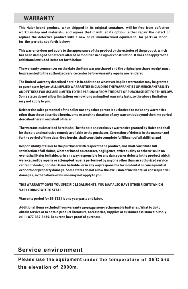 WARRANTYThis Haier brand product, when shipped in its original container, will be free from defective workmanship and materials, and agrees that it will, at its option, either repair the defect or replace the defective product with a new or re-manufactured equivalent, for parts or labor for the periods set forth below:Thiswarrantydoesnotapplytotheappearanceoftheproductortheexterioroftheproduct,whichhasbeendamagedordefaced,alteredormodifiedindesignorconstruction.Itdoesnotapplytotheadditionalexcludeditemssetforthbelow:Thewarrantycommencesonthedatetheitemwaspurchasedandtheoriginalpurchasereceiptmustbepresentedtotheauthorizedservicecenterbeforewarrantyrepairsarerendered.Thelimitedwarrantydescribedhereinisinadditiontowhateverimpliedwarrantiesmaybegrantedtopurchasersbylaw.ALLIMPLIEDWARRANTIESINCLUDINGTHEWARRANTIESOFMERCHANTABILITYANDFITNESSFORUSEARELIMITEDTOTHEPERIOD(s)FROMTHEDATEOFPURCHASESETFORTHBELOW.Somestatesdonotallowlimitationsonhowlonganimpliedwarrantylasts,sotheabovelimitationmaynotapplytoyou.Neitherthesalespersonnelofthesellernoranyotherpersonisauthorizedtomakeanywarrantiesotherthanthosedescribedherein,ortoextendthedurationofanywarrantiesbeyondthetimeperioddescribedhereinonbehalfofHaier.ThewarrantiesdescribedhereinshallbethesoleandexclusivewarrantiesgrantedbyHaierandshallbethesoleandexclusiveremedyavailabletothepurchaser.Correctionofdefectsinthemannerandfortheperiodoftimedescribedherein,shallconstitutecompletefulfillmentofallabilitiesandResponsibilityofHaiertothepurchaserwithrespecttotheproduct,andshallconstitutefullsatisfactionofallclaims,whetherbasedoncontract,negligence,strictdualityorotherwise.InnoeventshallHaierbeliable,orinanywayresponsibleforanydamagesordefectsintheproductwhichwerecausedbyrepairsorattemptedrepairsperformedbyanyoneotherthananauthorizedservicecenterordealer;norshallHaierbeliable,orinanywayresponsibleforincidentalorconsequentialeconomicorpropertydamage.Somestatesdonotallowtheexclusionofincidentalorconsequentialdamages,sothataboveexclusionmaynotapplytoyou.THISWARRANTYGIVESYOUSPECIFICLEGALRIGHTS.YOUMAYALSOHAVEOTHERRIGHTSWHICHVARYFORMSTATETOSTATE.WarrantyperiodforSB-BT21isoneyearpartsandlabor.Additionalitemsexcludedfromwarrantycoverage:non-rechargeablebatteries.Whattodotoobtainserviceortoobtainproductliterature,accessories,suppliesorcustomerassistance:Simplycall1-877-337-3639.Besuretohaveproofofpurchase.