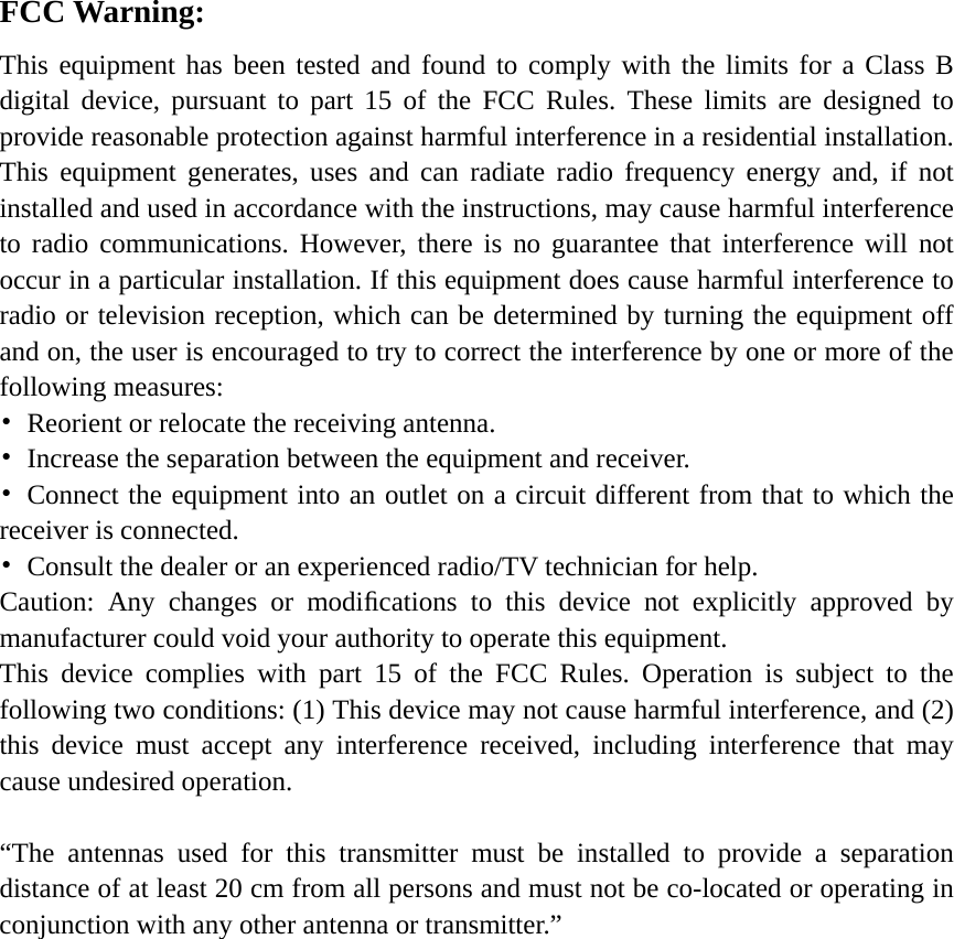     FCC Warning: This equipment has been tested and found to comply with the limits for a Class B digital device, pursuant to part 15 of the FCC Rules. These limits are designed to provide reasonable protection against harmful interference in a residential installation. This equipment generates, uses and can radiate radio frequency energy and, if not installed and used in accordance with the instructions, may cause harmful interference to radio communications. However, there is no guarantee that interference will not occur in a particular installation. If this equipment does cause harmful interference to radio or television reception, which can be determined by turning the equipment off and on, the user is encouraged to try to correct the interference by one or more of the following measures: •  Reorient or relocate the receiving antenna. •  Increase the separation between the equipment and receiver. • Connect the equipment into an outlet on a circuit different from that to which the receiver is connected. •  Consult the dealer or an experienced radio/TV technician for help. Caution: Any changes or modiﬁcations to this device not explicitly approved by manufacturer could void your authority to operate this equipment. This device complies with part 15 of the FCC Rules. Operation is subject to the following two conditions: (1) This device may not cause harmful interference, and (2) this device must accept any interference received, including interference that may cause undesired operation.  “The antennas used for this transmitter must be installed to provide a separation distance of at least 20 cm from all persons and must not be co-located or operating in conjunction with any other antenna or transmitter.”     