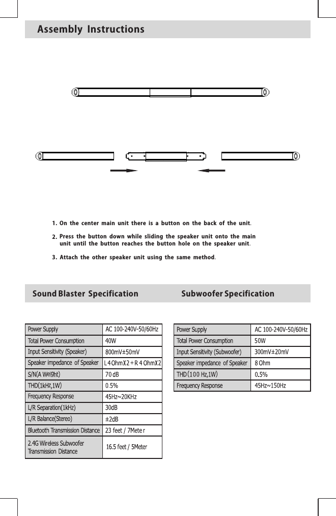 SubwooferSpecificationSoundBlasterSpecificationAssembly Instructions1.2.3.On the center main unit there is a button on the back of the unit.Press the button down while sliding the speaker unit onto the main unit until the button reaches the button hole on the speaker unit.Attach the other speaker unit using the same method.