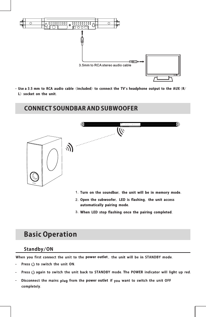 Use a 3.5 mm to RCA audio cable (included) to connect the TVs headphone output to the AUX ( R/L) socket on the unit.’3.5 m m to RCA stereo a u dio cablepoweroutletpoweroutletCONNECTSOUNDBARANDSUBWOOFERTurn on the soundbar, the unit will be in memory mode.1.2.3.Open the subwoofer, LED is flashing, the unit access automatically pairing mode.When LED stop flashing once the pairing completed.