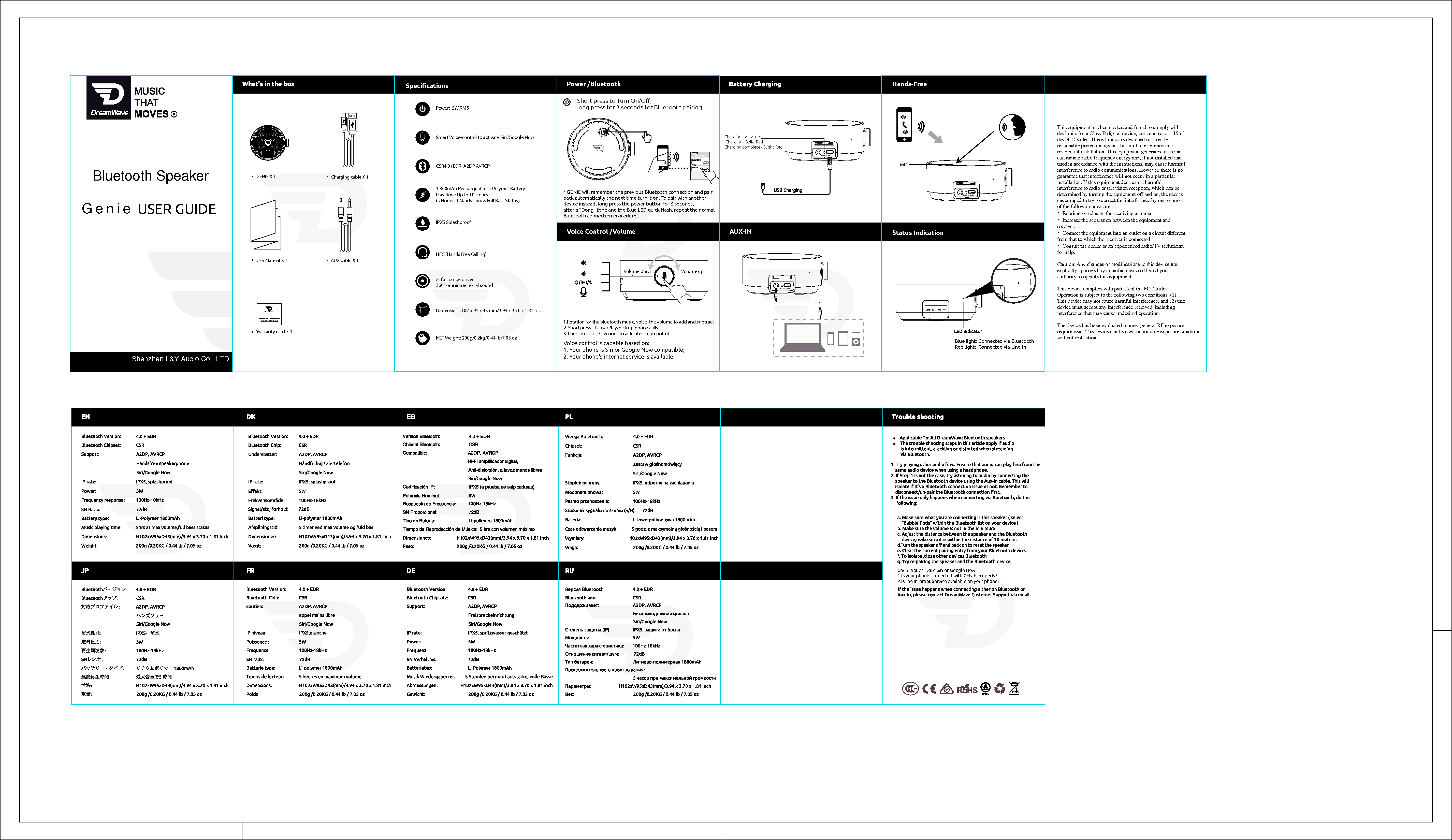 Power:  5W RMSCSR4.0+EDR, A2DP AVRCPNET Weight: 200g/0.2kg/0.44 lb/7.05 ozDimensions:102 x 95 x 43 mm/3.94 x 3.70 x 1.81 inch2&quot; full range driver 360° omnidirectional soundIPX5 SplashproofWarranty card X 1User Manual X 1  AUX cable X 1 Charging cable X 1 GENIE X 1 USER GUIDEGENIE LINE IN 5VSmart Voice-control to activate Siri/Google NowShort press to Turn On/Oﬀ;  long press for 3 seconds for Bluetooth pairing.“     ”Music That MovesCharging Indicator:   Charging - Solid Red ,   Charging complete - Slight Red.Status IndicationHands-FreeAUX-INLINE IN 5V1.800mAh Rechargeable Li-Polymer BatteryPlay time: Up to 10 Hours(5 Hours at Max Bolume, Full Bass Status)LINE IN 5VMICHFC (Hands Free Calling)SpeciﬁcationsVoice control is capable based on: 1. Your phone is Siri or Google Now compatible;  2. Your phone&apos;s internet service is available.Power /BluetoothVoice Control /VolumeBlue light: Connected via BluetoothRed light:  Connected via Line-in* GENIE will remember the previous Bluetooth connection and pair back automatically the next time turn it on. To pair with another device instead, long press the power button for 3 seconds, after a &quot;Dong&quot; tone and the Blue LED quick ﬂash, repeat the normal Bluetooth connection procedure.Volume upVolume down1.Rotation for the bluetooth music, voice, the volume to add and subtract2. Short press - Pause/Play/pick up phone calls3. Long press for 3 seconds to activate voice control Could not activate Siri or Google Now1.Is your phone connected with GENIE properly? 2.Is the Internet Service available on your phone?    This equipment has been tested and found to comply with the limits for a Class B digital device, pursuant to part 15 of the FCC Rules. These limits are designed to provide reasonable protection against harmful interference in a residential installation. This equipment generates, uses and can radiate radio frequency energy and, if not installed and used in accordance with the instructions, may cause harmful interference to radio communications. However, there is no guarantee that interference will not occur in a particular installation. If this equipment does cause harmful interference to radio or television reception, which can be determined by turning the equipment off and on, the user is encouraged to try to correct the interference by one or more of the following measures: •  Reorient or relocate the receiving antenna. •  Increase the separation between the equipment and receiver. •  Connect the equipment into an outlet on a circuit different from that to which the receiver is connected. •  Consult the dealer or an experienced radio/TV technician for help.  Caution: Any changes or modiﬁcations to this device not explicitly approved by manufacturer could void your authority to operate this equipment.  This device complies with part 15 of the FCC Rules. Operation is subject to the following two conditions: (1) This device may not cause harmful interference, and (2) this device must accept any interference received, including interference that may cause undesired operation.  The device has been evaluated to meet general RF exposure requirement. The device can be used in portable exposure condition without restriction.    Shenzhen L&amp;Y Audio Co., LTDGenieBluetooth Speaker