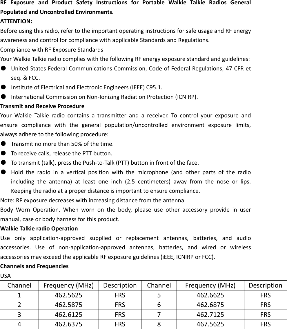 RFExposureandProductSafetyInstructionsforPortableWalkieTalkieRadiosGeneralPopulatedandUncontrolledEnvironments.ATTENTION:Beforeusingthisradio,refertotheimportantoperatinginstructionsforsafeusageandRFenergyawarenessandcontrolforcompliancewithapplicableStandardsandRegulations.CompliancewithRFExposureStandardsYourWalkieTalkieradiocomplieswiththefollowingRFenergyexposurestandardandguidelines:●  UnitedStatesFederalCommunicationsCommission,CodeofFederalRegulations;47CFRetseq.&amp;FCC.●  InstituteofElectricalandElectronicEngineers(IEEE)C95.1.●  InternationalCommissiononNon‐IonizingRadiationProtection(ICNIRP).TransmitandReceiveProcedureYourWalkieTalkieradiocontainsatransmitterandareceiver.Tocontrolyourexposureandensurecompliancewiththegeneralpopulation/uncontrolledenvironmentexposurelimits,alwaysadheretothefollowingprocedure:●  Transmitnomorethan50%ofthetime.●  Toreceivecalls,releasethePTTbutton.●  Totransmit(talk),pressthePush‐to‐Talk(PTT)buttoninfrontoftheface.●  Holdtheradioinaverticalpositionwiththemicrophone(andotherpartsoftheradioincludingtheantenna)atleastoneinch(2.5centimeters)awayfromthenoseorlips.Keepingtheradioataproperdistanceisimportanttoensurecompliance.Note:RFexposuredecreaseswithincreasingdistancefromtheantenna.BodyWornOperation.Whenwornonthebody,pleaseuseotheraccessoryprovideinusermanual,caseorbodyharnessforthisproduct.WalkieTalkieradioOperationUseonlyapplication‐approvedsuppliedorreplacementantennas,batteries,andaudioaccessories.Useofnon‐application‐approvedantennas,batteries,andwiredorwirelessaccessoriesmayexceedtheapplicableRFexposureguidelines(iEEE,ICNIRPorFCC).ChannelsandFrequenciesUSAChannelFrequency(MHz)Description ChannelFrequency(MHz)Description1462.5625FRS5462.6625FRS2462.5875FRS6462.6875FRS3462.6125FRS7462.7125FRS4462.6375FRS8467.5625FRS