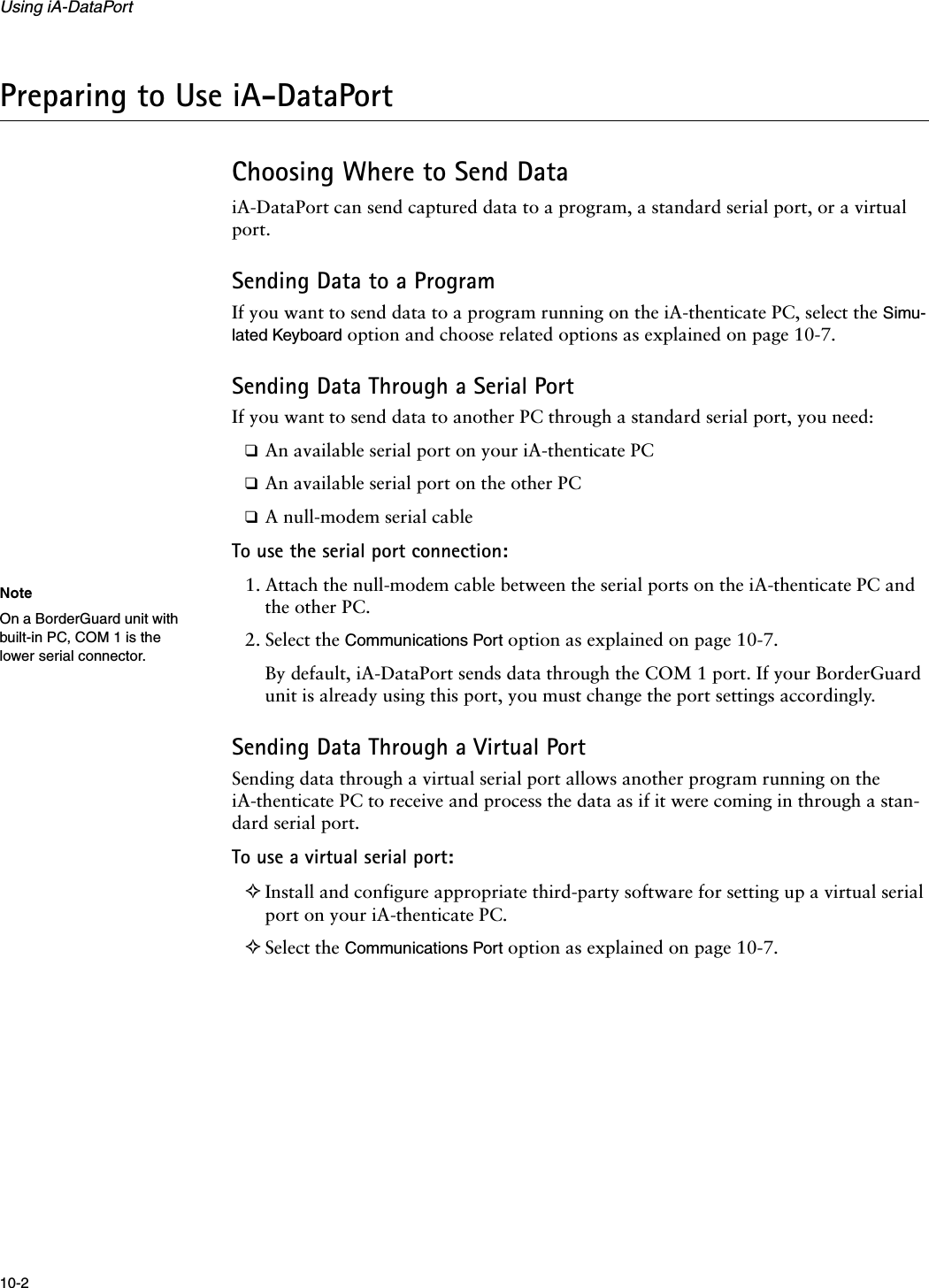 Using iA-DataPort10-2Preparing to Use iA-DataPortChoosing Where to Send DataiA-DataPort can send captured data to a program, a standard serial port, or a virtual port.Sending Data to a ProgramIf you want to send data to a program running on the iA-thenticate PC, select the Simu-lated Keyboard option and choose related options as explained on page 10-7.Sending Data Through a Serial PortIf you want to send data to another PC through a standard serial port, you need:❑An available serial port on your iA-thenticate PC❑An available serial port on the other PC❑A null-modem serial cableTo use the serial port connection:1. Attach the null-modem cable between the serial ports on the iA-thenticate PC and the other PC.2. Select the Communications Port option as explained on page 10-7.By default, iA-DataPort sends data through the COM 1 port. If your BorderGuard unit is already using this port, you must change the port settings accordingly.Sending Data Through a Virtual PortSending data through a virtual serial port allows another program running on the iA-thenticate PC to receive and process the data as if it were coming in through a stan-dard serial port.To use a virtual serial port:✧Install and configure appropriate third-party software for setting up a virtual serial port on your iA-thenticate PC.✧Select the Communications Port option as explained on page 10-7.NoteOn a BorderGuard unit with built-in PC, COM 1 is the lower serial connector.