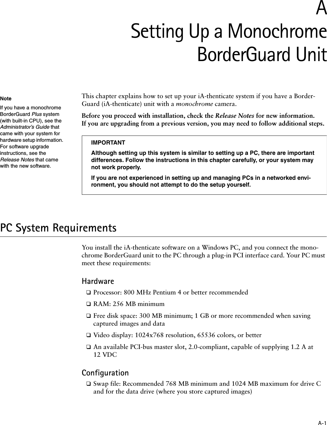 A-1ASetting Up a MonochromeBorderGuard UnitThis chapter explains how to set up your iA-thenticate system if you have a Border-Guard (iA-thenticate) unit with a monochrome camera.Before you proceed with installation, check the Release Notes for new information. If you are upgrading from a previous version, you may need to follow additional steps.PC System RequirementsYou install the iA-thenticate software on a Windows PC, and you connect the mono-chrome BorderGuard unit to the PC through a plug-in PCI interface card. Your PC must meet these requirements:Hardware❑Processor: 800 MHz Pentium 4 or better recommended❑RAM: 256 MB minimum❑Free disk space: 300 MB minimum; 1 GB or more recommended when saving captured images and data❑Video display: 1024x768 resolution, 65536 colors, or better❑An available PCI-bus master slot, 2.0-compliant, capable of supplying 1.2 A at 12 VDCConfiguration❑Swap file: Recommended 768 MB minimum and 1024 MB maximum for drive C and for the data drive (where you store captured images)NoteIf you have a monochrome BorderGuard Plus system (with built-in CPU), see the Administrator’s Guide that came with your system for hardware setup information. For software upgrade instructions, see the Release Notes that came with the new software.IMPORTANTAlthough setting up this system is similar to setting up a PC, there are important differences. Follow the instructions in this chapter carefully, or your system may not work properly.If you are not experienced in setting up and managing PCs in a networked envi-ronment, you should not attempt to do the setup yourself.
