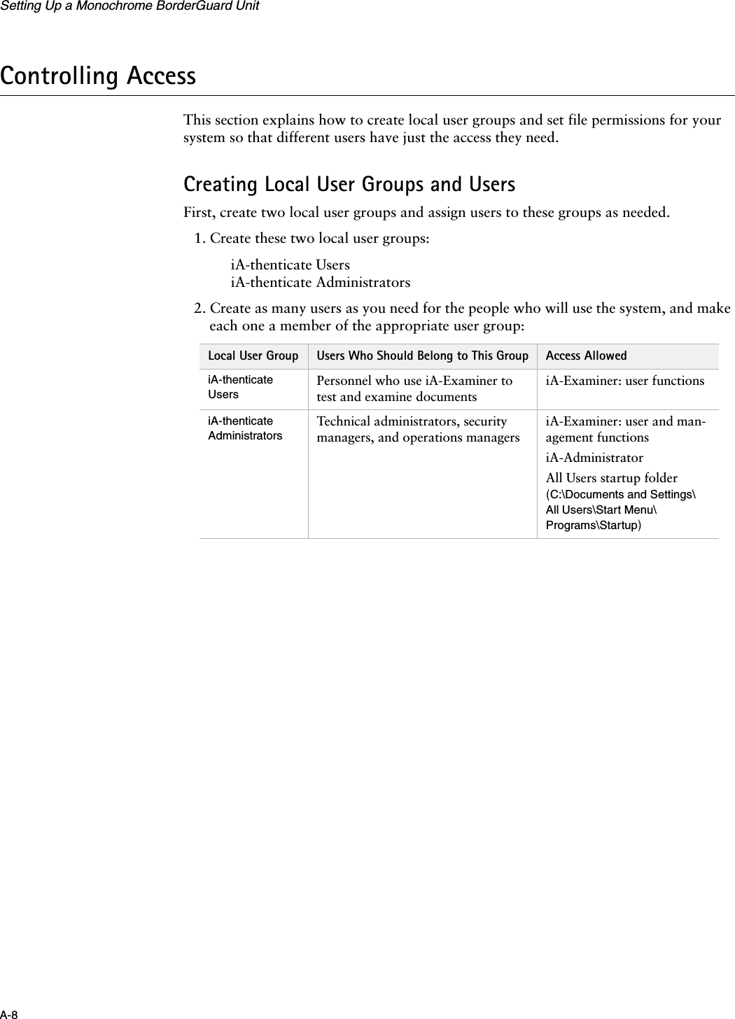 Setting Up a Monochrome BorderGuard UnitA-8Controlling AccessThis section explains how to create local user groups and set file permissions for your system so that different users have just the access they need.Creating Local User Groups and UsersFirst, create two local user groups and assign users to these groups as needed.1. Create these two local user groups:iA-thenticate UsersiA-thenticate Administrators2. Create as many users as you need for the people who will use the system, and make each one a member of the appropriate user group:Local User Group Users Who Should Belong to This Group Access AllowediA-thenticate UsersPersonnel who use iA-Examiner to test and examine documentsiA-Examiner: user functionsiA-thenticate AdministratorsTechnical administrators, security managers, and operations managersiA-Examiner: user and man-agement functionsiA-AdministratorAll Users startup folder (C:\Documents and Settings\All Users\Start Menu\Programs\Startup)
