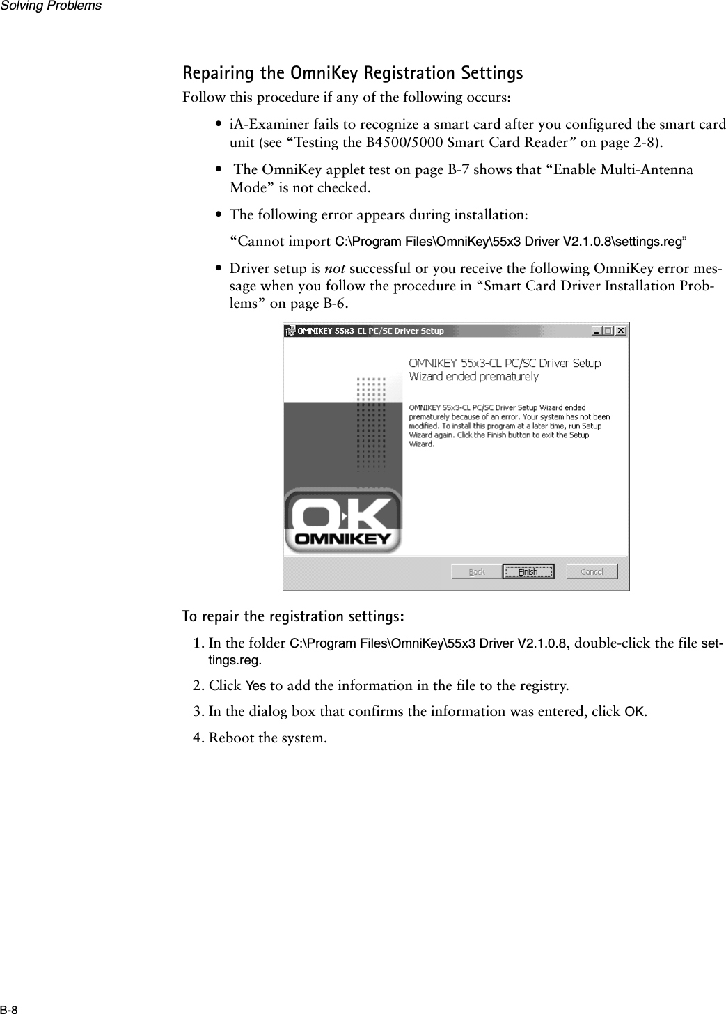 Solving ProblemsB-8Repairing the OmniKey Registration SettingsFollow this procedure if any of the following occurs:•iA-Examiner fails to recognize a smart card after you configured the smart card unit (see “Testing the B4500/5000 Smart Card Reader” on page 2-8).• The OmniKey applet test on page B-7 shows that “Enable Multi-Antenna Mode” is not checked.•The following error appears during installation:“Cannot import C:\Program Files\OmniKey\55x3 Driver V2.1.0.8\settings.reg”•Driver setup is not successful or you receive the following OmniKey error mes-sage when you follow the procedure in “Smart Card Driver Installation Prob-lems” on page B-6.To repair the registration settings:1. In the folder C:\Program Files\OmniKey\55x3 Driver V2.1.0.8, double-click the file set-tings.reg.2. Click Ye s  to add the information in the file to the registry.3. In the dialog box that confirms the information was entered, click OK.4. Reboot the system.