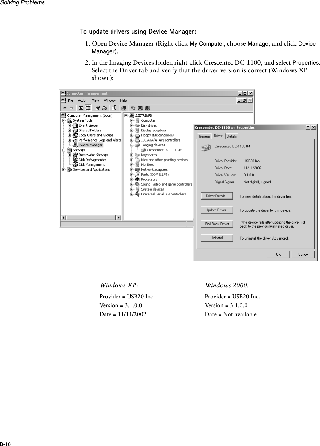 Solving ProblemsB-10To update drivers using Device Manager:1. Open Device Manager (Right-click My Computer, choose Manage, and click Device Manager).2. In the Imaging Devices folder, right-click Crescentec DC-1100, and select Properties. Select the Driver tab and verify that the driver version is correct (Windows XP shown):Windows XP:  Windows 2000:Provider = USB20 Inc.Version = 3.1.0.0Date = 11/11/2002Provider = USB20 Inc.Version = 3.1.0.0Date = Not available