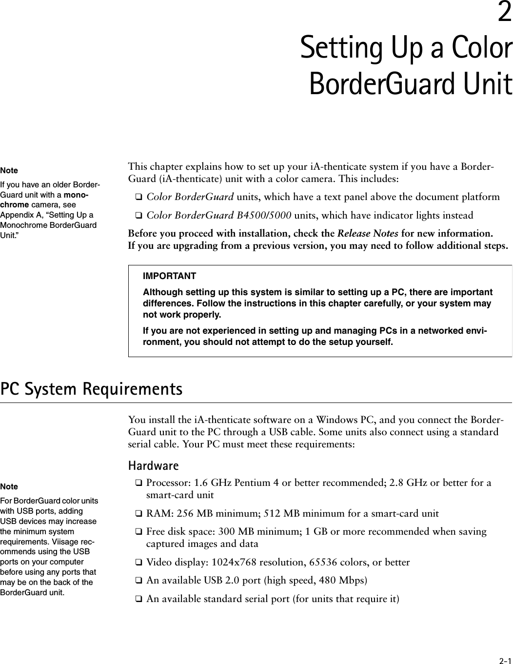 2-12Setting Up a ColorBorderGuard UnitThis chapter explains how to set up your iA-thenticate system if you have a Border-Guard (iA-thenticate) unit with a color camera. This includes:❑Color BorderGuard units, which have a text panel above the document platform❑Color BorderGuard B4500/5000 units, which have indicator lights insteadBefore you proceed with installation, check the Release Notes for new information. If you are upgrading from a previous version, you may need to follow additional steps.PC System RequirementsYou install the iA-thenticate software on a Windows PC, and you connect the Border-Guard unit to the PC through a USB cable. Some units also connect using a standard serial cable. Your PC must meet these requirements:Hardware❑Processor: 1.6 GHz Pentium 4 or better recommended; 2.8 GHz or better for a smart-card unit❑RAM: 256 MB minimum; 512 MB minimum for a smart-card unit❑Free disk space: 300 MB minimum; 1 GB or more recommended when saving captured images and data❑Video display: 1024x768 resolution, 65536 colors, or better❑An available USB 2.0 port (high speed, 480 Mbps)❑An available standard serial port (for units that require it)NoteIf you have an older Border-Guard unit with a mono-chrome camera, see Appendix A, “Setting Up a Monochrome BorderGuard Unit.”IMPORTANTAlthough setting up this system is similar to setting up a PC, there are important differences. Follow the instructions in this chapter carefully, or your system may not work properly.If you are not experienced in setting up and managing PCs in a networked envi-ronment, you should not attempt to do the setup yourself.NoteFor BorderGuard color units with USB ports, adding USB devices may increase the minimum system requirements. Viisage rec-ommends using the USB ports on your computer before using any ports that may be on the back of the BorderGuard unit.