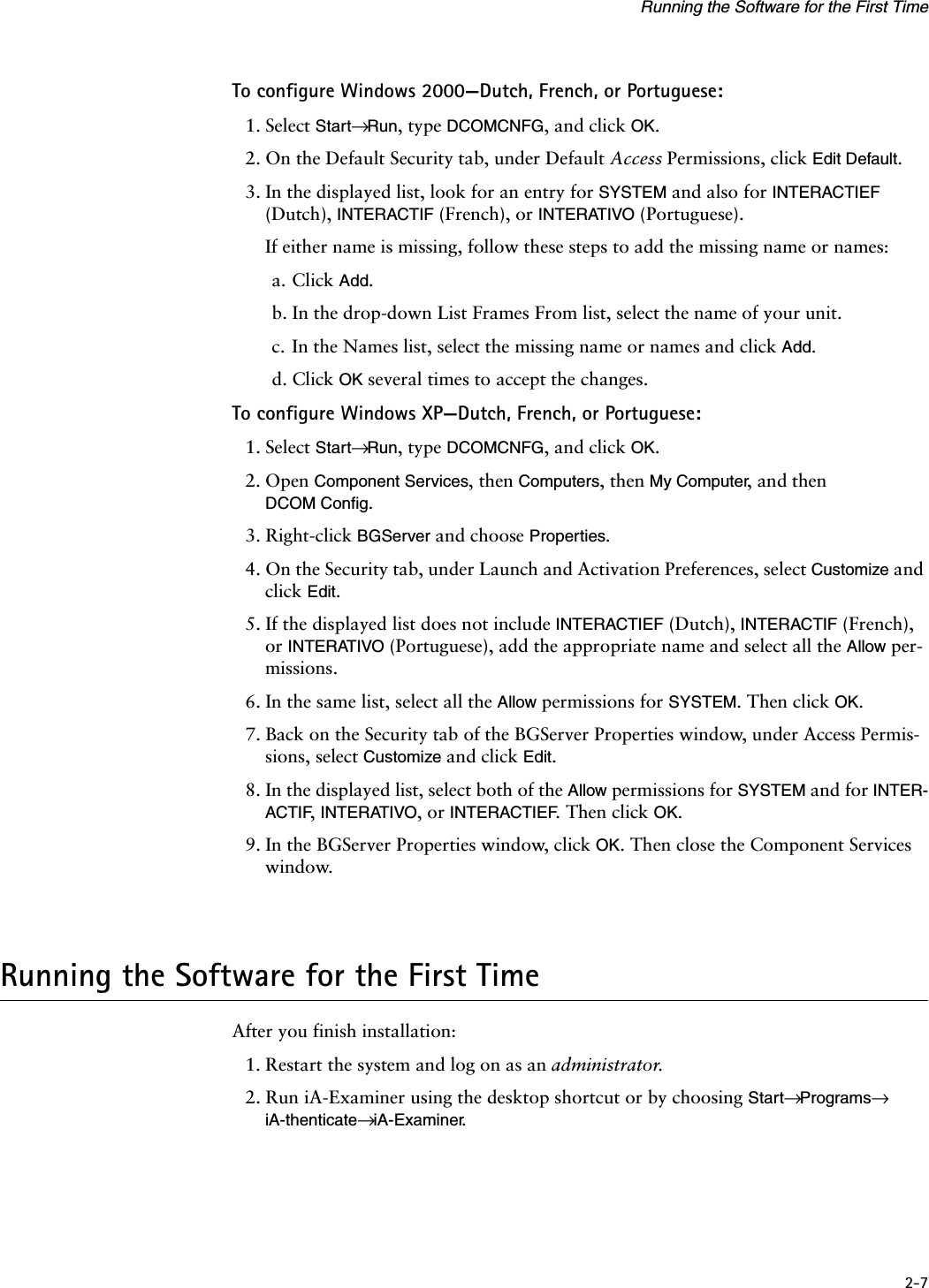 2-7Running the Software for the First TimeTo configure Windows 2000—Dutch, French, or Portuguese:1. Select Start→ Run, type DCOMCNFG, and click OK.2. On the Default Security tab, under Default Access Permissions, click Edit Default.3. In the displayed list, look for an entry for SYSTEM and also for INTERACTIEF (Dutch), INTERACTIF (French), or INTERATIVO (Portuguese).If either name is missing, follow these steps to add the missing name or names:a. Click Add.b. In the drop-down List Frames From list, select the name of your unit.c. In the Names list, select the missing name or names and click Add.d. Click OK several times to accept the changes.To configure Windows XP—Dutch, French, or Portuguese:1. Select Start→ Run, type DCOMCNFG, and click OK.2. Open Component Services, then Computers, then My Computer, and then DCOM Config.3. Right-click BGServer and choose Properties.4. On the Security tab, under Launch and Activation Preferences, select Customize and click Edit.5. If the displayed list does not include INTERACTIEF (Dutch), INTERACTIF (French), or INTERATIVO (Portuguese), add the appropriate name and select all the Allow per-missions.6. In the same list, select all the Allow permissions for SYSTEM. Then click OK.7. Back on the Security tab of the BGServer Properties window, under Access Permis-sions, select Customize and click Edit.8. In the displayed list, select both of the Allow permissions for SYSTEM and for INTER-ACTIF, INTERATIVO, or INTERACTIEF. Then click OK.9. In the BGServer Properties window, click OK. Then close the Component Services window.Running the Software for the First TimeAfter you finish installation:1. Restart the system and log on as an administrator.2. Run iA-Examiner using the desktop shortcut or by choosing Start→ Programs→ iA-thenticate→ iA-Examiner.