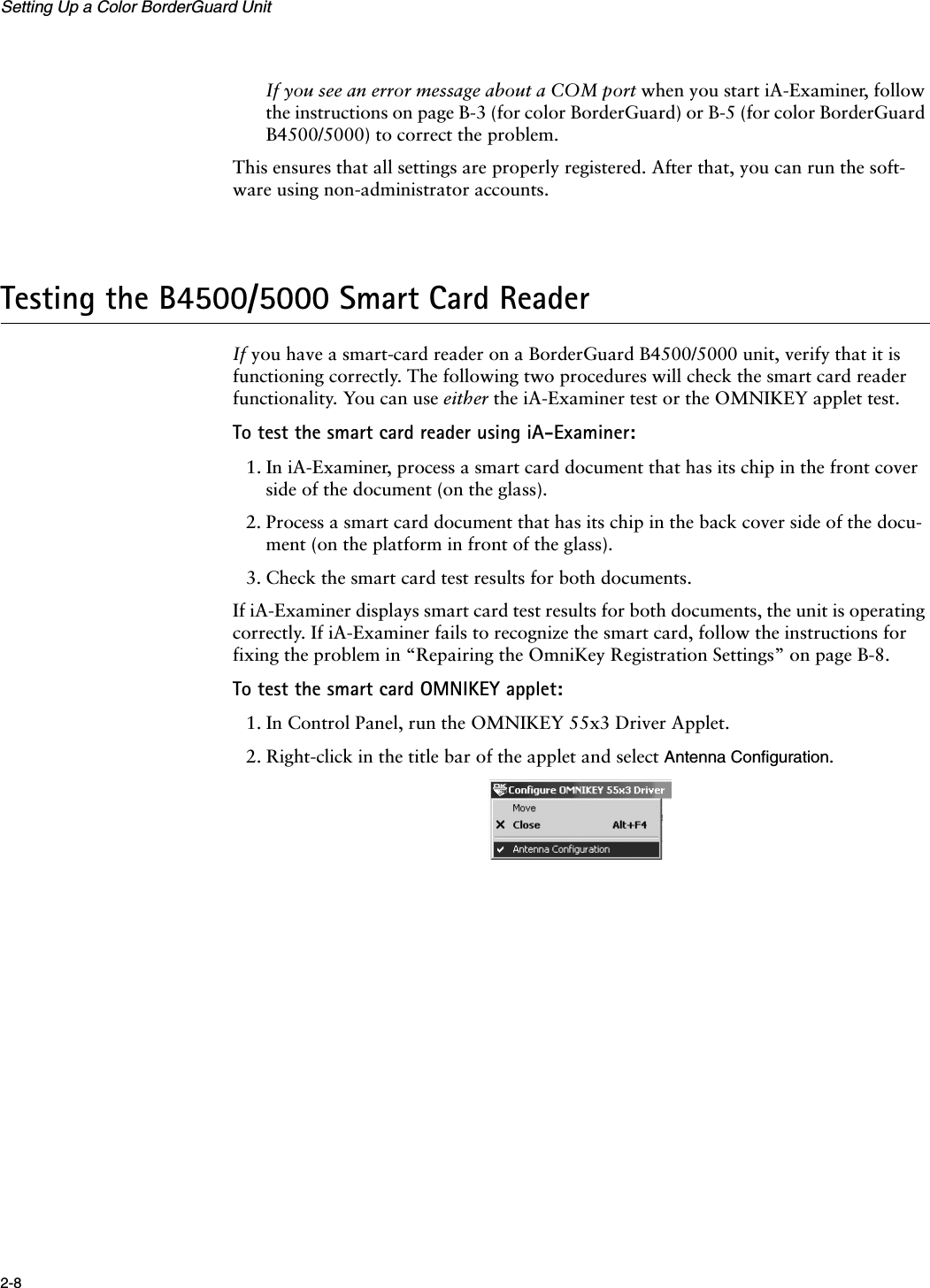 Setting Up a Color BorderGuard Unit2-8If you see an error message about a COM port when you start iA-Examiner, follow the instructions on page B-3 (for color BorderGuard) or B-5 (for color BorderGuard B4500/5000) to correct the problem.This ensures that all settings are properly registered. After that, you can run the soft-ware using non-administrator accounts.Testing the B4500/5000 Smart Card ReaderIf you have a smart-card reader on a BorderGuard B4500/5000 unit, verify that it is functioning correctly. The following two procedures will check the smart card reader functionality. You can use either the iA-Examiner test or the OMNIKEY applet test.To test the smart card reader using iA-Examiner:1. In iA-Examiner, process a smart card document that has its chip in the front cover side of the document (on the glass).2. Process a smart card document that has its chip in the back cover side of the docu-ment (on the platform in front of the glass).3. Check the smart card test results for both documents.If iA-Examiner displays smart card test results for both documents, the unit is operating correctly. If iA-Examiner fails to recognize the smart card, follow the instructions for fixing the problem in “Repairing the OmniKey Registration Settings” on page B-8.To test the smart card OMNIKEY applet:1. In Control Panel, run the OMNIKEY 55x3 Driver Applet.2. Right-click in the title bar of the applet and select Antenna Configuration.