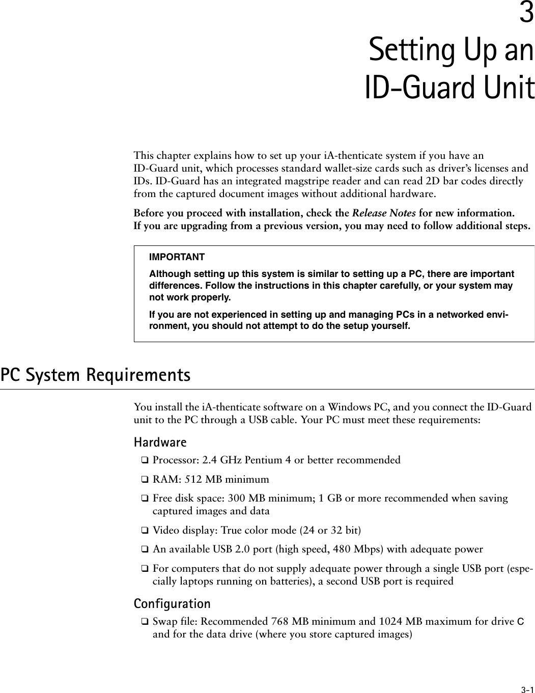 3-13Setting Up anID-Guard UnitThis chapter explains how to set up your iA-thenticate system if you have an ID-Guard unit, which processes standard wallet-size cards such as driver’s licenses and IDs. ID-Guard has an integrated magstripe reader and can read 2D bar codes directly from the captured document images without additional hardware.Before you proceed with installation, check the Release Notes for new information. If you are upgrading from a previous version, you may need to follow additional steps.PC System RequirementsYou install the iA-thenticate software on a Windows PC, and you connect the ID-Guard unit to the PC through a USB cable. Your PC must meet these requirements:Hardware❑Processor: 2.4 GHz Pentium 4 or better recommended❑RAM: 512 MB minimum❑Free disk space: 300 MB minimum; 1 GB or more recommended when saving captured images and data❑Video display: True color mode (24 or 32 bit)❑An available USB 2.0 port (high speed, 480 Mbps) with adequate power ❑For computers that do not supply adequate power through a single USB port (espe-cially laptops running on batteries), a second USB port is required Configuration❑Swap file: Recommended 768 MB minimum and 1024 MB maximum for drive C and for the data drive (where you store captured images)IMPORTANTAlthough setting up this system is similar to setting up a PC, there are important differences. Follow the instructions in this chapter carefully, or your system may not work properly.If you are not experienced in setting up and managing PCs in a networked envi-ronment, you should not attempt to do the setup yourself.