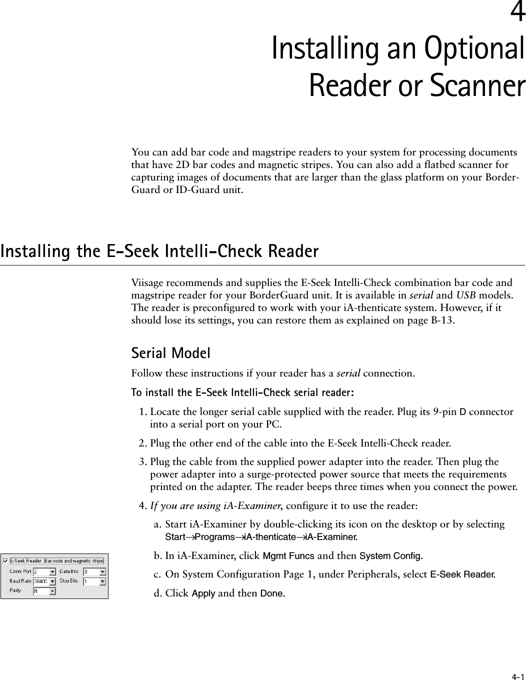 4-14Installing an OptionalReader or ScannerYou can add bar code and magstripe readers to your system for processing documents that have 2D bar codes and magnetic stripes. You can also add a flatbed scanner for capturing images of documents that are larger than the glass platform on your Border-Guard or ID-Guard unit.Installing the E-Seek Intelli-Check ReaderViisage recommends and supplies the E-Seek Intelli-Check combination bar code and magstripe reader for your BorderGuard unit. It is available in serial and USB models. The reader is preconfigured to work with your iA-thenticate system. However, if it should lose its settings, you can restore them as explained on page B-13.Serial ModelFollow these instructions if your reader has a serial connection.To install the E-Seek Intelli-Check serial reader:1. Locate the longer serial cable supplied with the reader. Plug its 9-pin D connector into a serial port on your PC.2. Plug the other end of the cable into the E-Seek Intelli-Check reader.3. Plug the cable from the supplied power adapter into the reader. Then plug the power adapter into a surge-protected power source that meets the requirements printed on the adapter. The reader beeps three times when you connect the power.4. If you are using iA-Examiner, configure it to use the reader:a. Start iA-Examiner by double-clicking its icon on the desktop or by selecting Start→ Programs→ iA-thenticate→ iA-Examiner.b. In iA-Examiner, click Mgmt Funcs and then System Config.c. On System Configuration Page 1, under Peripherals, select E-Seek Reader.d. Click Apply and then Done.